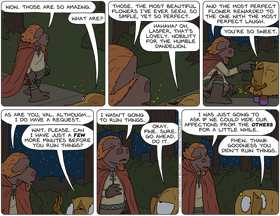 As Lasper and Val walked along in the dark, Lasper noticed some flowers. He said, "Wow. Those are so amazing." Val asked, "What are?" Pointing at the flowers, Lasper said, "Those. The most beautiful flowers I've ever seen. so simple, yet so perfect." Val said with good humor, "hahaha! Oh Lasper, that's lovely. Nobility for the humble dandelion." Kneeling down, he plucked one and put is in her fur and said, "And the most perfect flower rewarded to the one with the most perfect laugh." Still smiling, Val said, "Wou're so sweet." He stood up and said, "As are you, Val. Although... I do have a request." Holding up a hand to indicate "stop," she said, "Wait. Please. Can I have just a few more minutes before you ruin things?" Lasper replied, "I wasn't going to ruin things." Feeling defeated, Val said, "Okay. Fine. Sure. Go ahead. Do it." Lasper explained, "I was just going to ask if we could hide our affections from the others for a little while." Pissed off, Val said, "Phew. Thank goodness you didn't ruin things." As Lasper and Val walked along in the dark, Lasper noticed some flowers. He said, "Wow. Those are so amazing." Val asked, "What are?" Pointing at the flowers, Lasper said, "Those. The most beautiful flowers I've ever seen. so simple, yet so perfect." Val said with good humor, "hahaha! Oh Lasper, that's lovely. Nobility for the humble dandelion." Kneeling down, he plucked one and put is in her fur and said, "And the most perfect flower rewarded to the one with the most perfect laugh." Still smiling, Val said, "Wou're so sweet." He stood up and said, "As are you, Val. Although... I do have a request." Holding up a hand to indicate "stop," she said, "Wait. Please. Can I have just a few more minutes before you ruin things?" Lasper replied, "I wasn't going to ruin things." Feeling defeated, Val said, "Okay. Fine. Sure. Go ahead. Do it." Lasper explained, "I was just going to ask if we could hide our affections from the others for a little while." Pissed off, Val said, "Phew. Thank goodness you didn't ruin things."