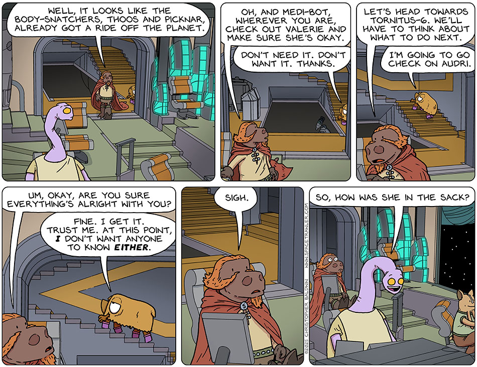 Boarding Lasper's ship, he said, "Well, it looks like the body-snatchers, Thoos and Picknar, already got a ride off the planet. Oh, and medi-bot, wherever you are, check out Valerie and make sure she's okay." Val brushed him off with saying, "Don't need it. Don't want it. Thanks." Typing info into his console, Lasper said, "Let's head towards Tornitus-6. We'll have to think about what to do next." Going up the stairs, Val said, "I'm going to go check on Audri." Lasper asked one more time, "Um, okay, are you sure everything's alright with you?" Val said, "Fine. I get it. Trust me. At this point, I don't want anyone to know either." Surrendering to this, Lasper sighed. Then Yakky said out of the blue, "So, how was she in the sack?" Boarding Lasper's ship, he said, "Well, it looks like the body-snatchers, Thoos and Picknar, already got a ride off the planet. Oh, and medi-bot, wherever you are, check out Valerie and make sure she's okay." Val brushed him off with saying, "Don't need it. Don't want it. Thanks." Typing info into his console, Lasper said, "Let's head towards Tornitus-6. We'll have to think about what to do next." Going up the stairs, Val said, "I'm going to go check on Audri." Lasper asked one more time, "Um, okay, are you sure everything's alright with you?" Val said, "Fine. I get it. Trust me. At this point, I don't want anyone to know either." Surrendering to this, Lasper sighed. Then Yakky said out of the blue, "So, how was she in the sack?"