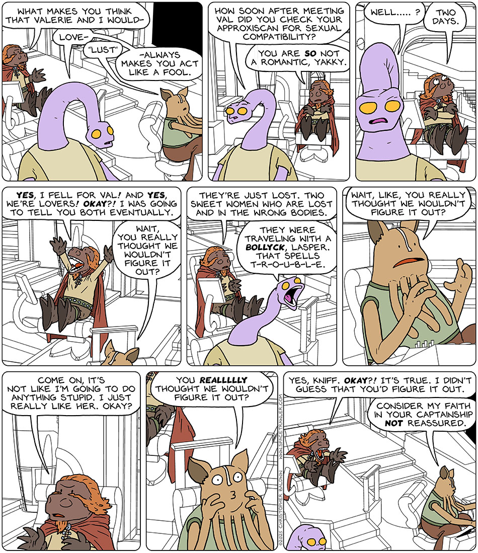 On the bridge, Lasper said, "what makes you think that Valerie and I would-" Yakky cuts him off and said, "Love-" Kniff corrects yakky and said, "Lust." Yakky continued, "-always makes you act like a fool. How soon after meeting val did you check your approxiscan for sexual compatibility?" Indignant, Lasper said, "You are so not a romantic, Yakky." Yakky persisted and said, "Well....?" Lasper admitted, "Two days." And then he exclaimed, "Yes, I fell for Val! And yes, we're lovers! Okay?! I was going to tell you both eventually." Kniff looked over at him and said, "Wait, you really thought we wouldn't figure it out?" Feeling empathy, Lasper said, "They're just lost. two sweet women who are lost and in the wrong bodies." Yakky yelled back, "They were traveling with a Bollyck, Lasper. That spells t-r-o-u-b-l-e." Still confused, Kniff said, "Wait, like, you really thought we wouldn't figure it out?" Annoyed, Lasper justified with, "Come on, it's not like i'm going to do anything stupid. I just really like her. okay?" Baffled, Kniff persisted, "You reallllly thought we wouldn't figure it out?" Fed up with it, Lasper exclaimed to Kniff, "Yes, Kniff. Okay?! It's true. I didn't guess that you'd figure it out." Calmly back to work, Kniff said, "Consider my faith in your captainship not reassured."