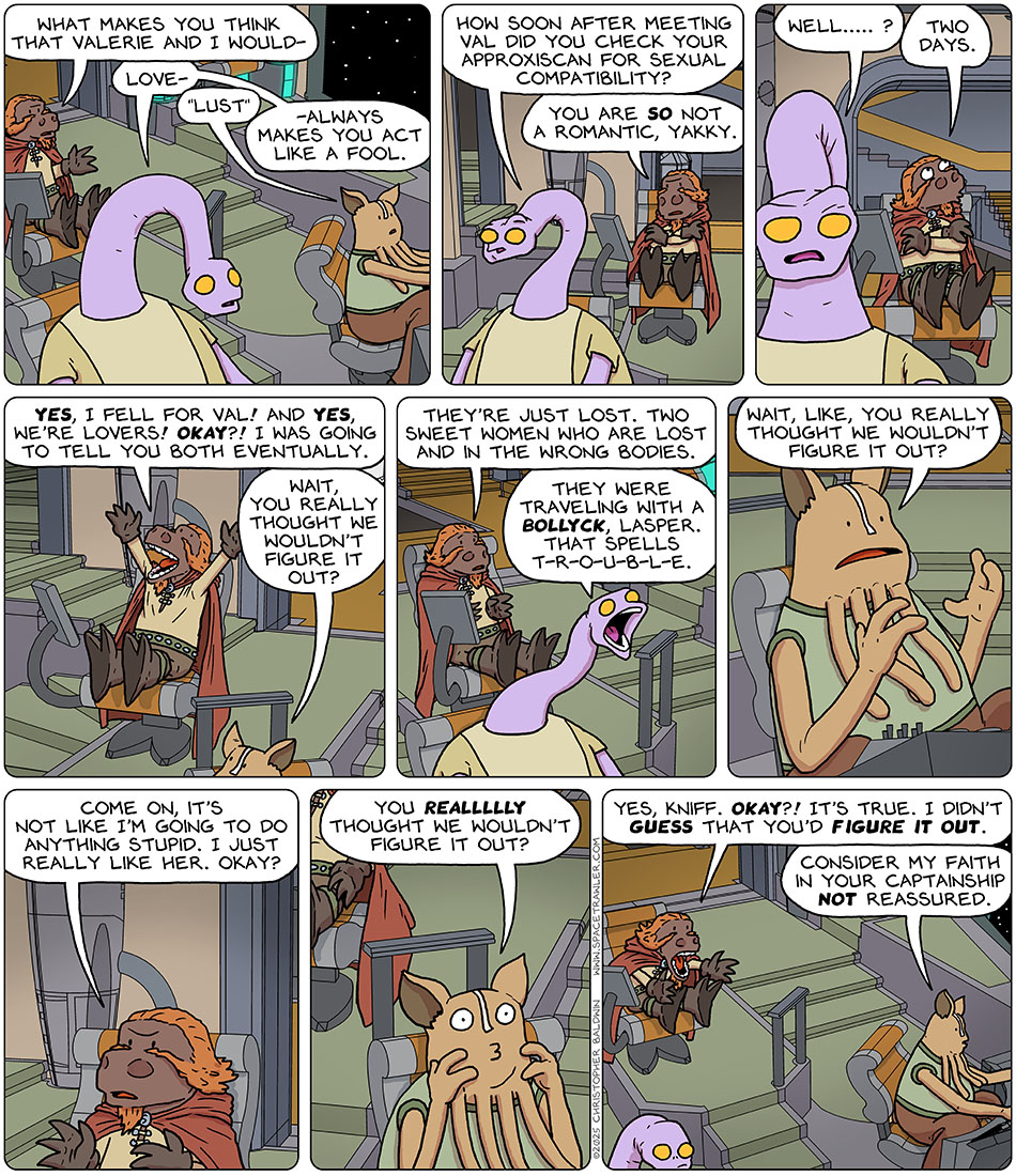 On the bridge, Lasper said, "what makes you think that Valerie and I would-" Yakky cuts him off and said, "Love-" Kniff corrects yakky and said, "Lust." Yakky continued, "-always makes you act like a fool. How soon after meeting val did you check your approxiscan for sexual compatibility?" Indignant, Lasper said, "You are so not a romantic, Yakky." Yakky persisted and said, "Well....?" Lasper admitted, "Two days." And then he exclaimed, "Yes, I fell for Val! And yes, we're lovers! Okay?! I was going to tell you both eventually." Kniff looked over at him and said, "Wait, you really thought we wouldn't figure it out?" Feeling empathy, Lasper said, "They're just lost. two sweet women who are lost and in the wrong bodies." Yakky yelled back, "They were traveling with a Bollyck, Lasper. That spells t-r-o-u-b-l-e." Still confused, Kniff said, "Wait, like, you really thought we wouldn't figure it out?" Annoyed, Lasper justified with, "Come on, it's not like i'm going to do anything stupid. I just really like her. okay?" Baffled, Kniff persisted, "You reallllly thought we wouldn't figure it out?" Fed up with it, Lasper exclaimed to Kniff, "Yes, Kniff. Okay?! It's true. I didn't guess that you'd figure it out." Calmly back to work, Kniff said, "Consider my faith in your captainship not reassured."