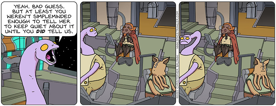 Yakky said to Lasper, "Yeah. Bad guess. But at least you weren't simpleminded enough to tell her to keep quiet about it until you did tell us." Yakky and Kniff looked at Lasper as they realized he was very loudly not responding to that, and then went back to work, miffed at how foolish he behaved. Yakky said to Lasper, "Yeah. Bad guess. But at least you weren't simpleminded enough to tell her to keep quiet about it until you did tell us." Yakky and Kniff looked at Lasper as they realized he was very loudly not responding to that, and then went back to work, miffed at how foolish he behaved.