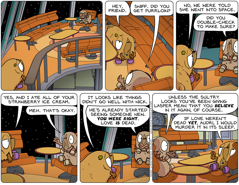 Val found Audri crying in the lounge. She approached and said, "Hey, friend." Audri replied, "Sniff. Did you get Purrloin?" Getting up onto the seat next to Audri, Val said, "No, we were told she went into space." Audri asked, "Did you double-check to make sure?" Val reassured her, "Yes, and I ate all of your strawberry ice cream." Waving off the concern, Audri said, "Meh. That's okay." Val said, "It looks like things didn't go well with Nick." Crossing her arms in annoyance, Audri said, "He's already started seeing someone new. You were right. Love is dead. Unless the sultry looks you've been giving Lasper mean that you believe in it again, of course." In an 'over it' manner, Val held up a hand and said, "If love weren't dead yet, Audri, I would murder it in its sleep."