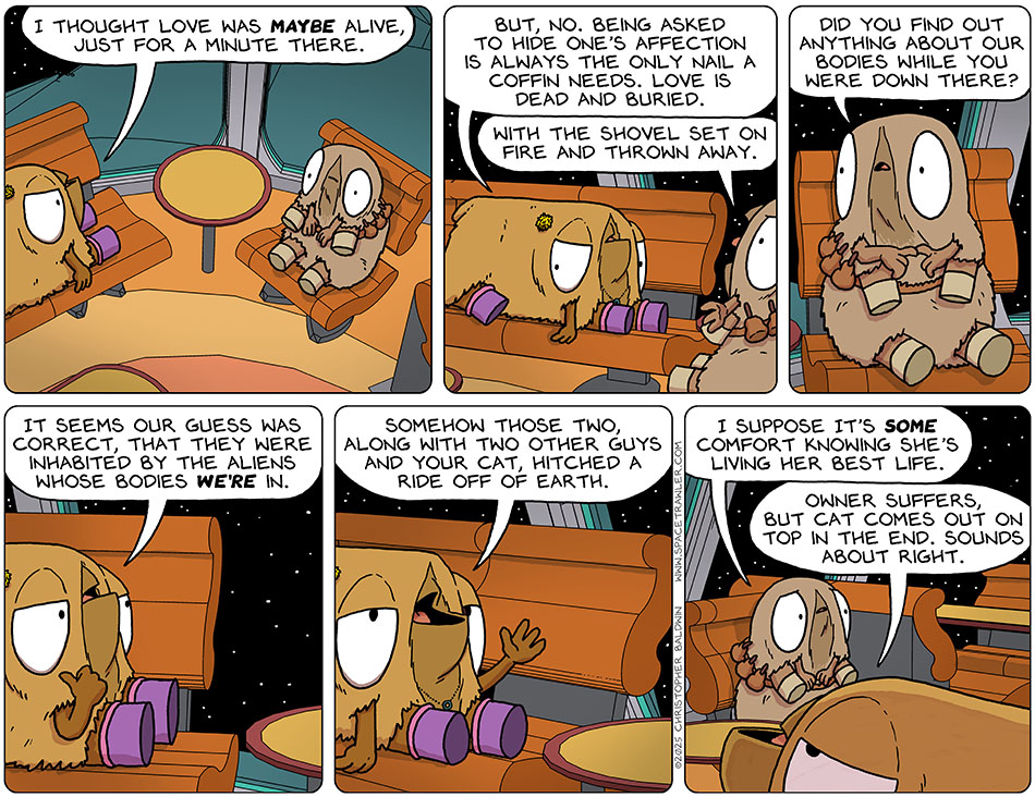 Val said to Audri, "I thought love was maybe alive, just for a minute there. But, no. Being asked to hide one's affection is always the only nail a coffin needs. Love is dead and buried." Audri added, "With the shovel set on fire and thrown away." Then Audri asked, "Did you find out anything about our bodies while you were down there?" Val said, "It seems our guess was correct, that they were inhabited by the aliens whose bodies we're in. Somehow those two, along with two other guys and your cat, hitched a ride off of earth." Looking a little sad, Audri said, "I suppose it's some comfort knowing she's living her best life." Val commented, "Owner suffers, but cat comes out on top in the end. sounds about right."
