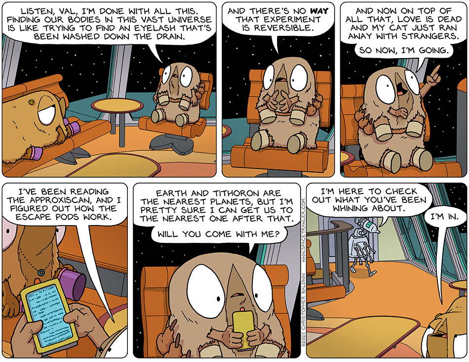 Confessing her plans, Audri said, "Listen, Val, I'm done with all this. Finding our bodies in this vast universe is like trying to find an eyelash that's been washed down the drain. And there's no way that experiment is reversible. And now on top of all that, love is dead and my cat just ran away with strangers. So now, I'm going." Audri pulled out an approxiscan and said, "I've been reading the approxiscan, and i figured out how the escape pods work. Earth and Tithoron are the nearest planets, but I'm pretty sure i can get us to the nearest one after that. Will you come with me?" At that moment, the medi-bot came up the stairs and said to Val, "I'm here to check out what you've been whining about." Val said to Audri, "I'm in."