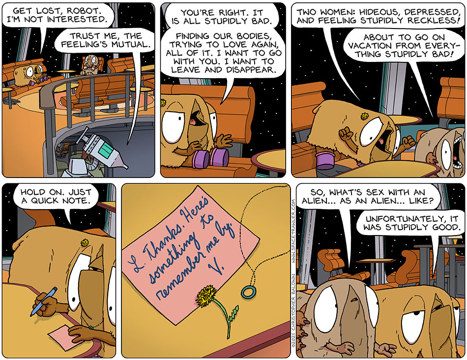 As the medi-bot returned down the stairs, Val yelled after it, "Get lost, robot. I'm not interested." The medi-bot said, "Trust me, the feeling's mutual." Then, getting a little pumped, Val said to Audri, "You're right. It is all stupidly bad. Finding our bodies, trying to love again, all of it. I want to go with you. I want to leave and disappear. Two women: hideous, depressed, and feeling stupidly reckless!" Joining in the excitement, Audri said, "About to go on vacation from everything stupidly bad!" Val then pulled out a pen and a piece of paper and said, "Hold on. Just a quick note." Leaving the dandelion and her necklace, Val wrote, "L. Thanks. Here's something to remember me by. V." As they left the room, Audri said, "So, what's sex with an alien... as an alien... like?" Val said, "Unfortunately, it was stupidly good."