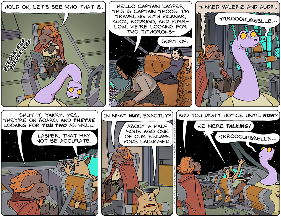 Lasper's captain's chair monitor was ringing, and her said, "hold on, let's see who that is." It was Thoos who said, "Hello Captain Laper, this is Captain Thoos. I'm traveling with Picknar, Knox, Rodrigo, and Purrloin. We're looking for two tithorons-" Valerie commented, "Sort of." Thoos finished, "-named Valerie and Audri." Yakky pursed her lips, saying, "trrooquubbblle..." Lasper said, "Shut it, Yakky. Yes, they're on board. And they're looking for you two as well." Kniff said, "Lasper, that may not be accurate." Peeved, Lasper said, "In what way, exactly?" Kniff said, "About a half hour ago one of our escape pods launched." Lasper asked, "And you didn't notice until now?" Kniff yelled, "We were talking!" And again, Yakky said, "Trrooouubbblle..."