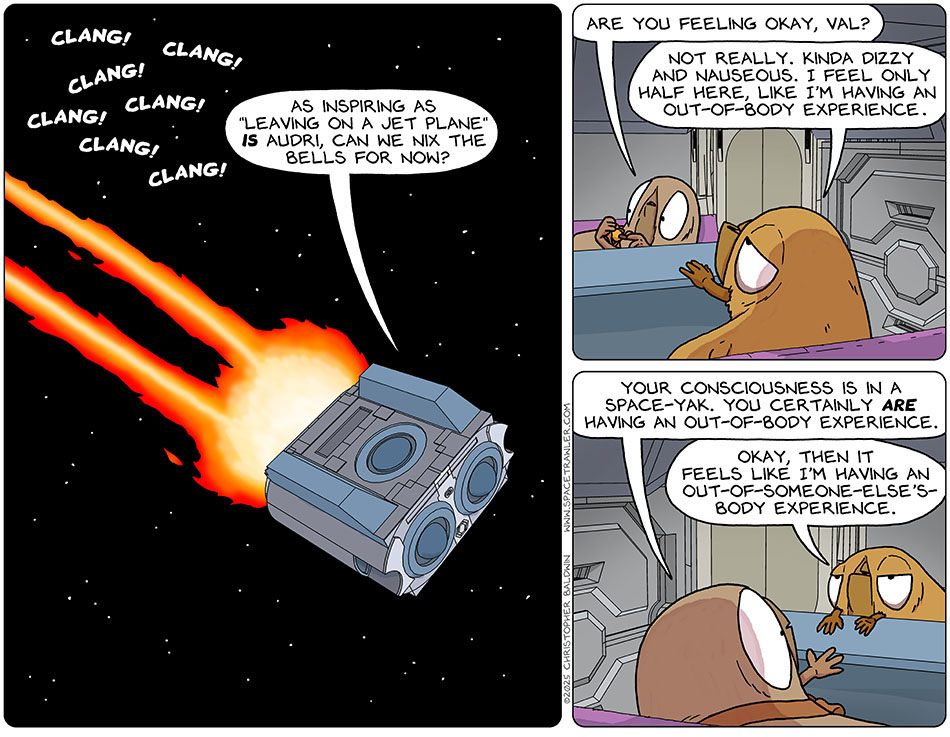 Audri's bell ringing was heard from the escape pod, hurtling away from Lasper's ship. Valerie asked, "As inspiring as 'leaving on a jet plane' is Audri, can we nix the bells for now?" Putting the bells away, Audri said, "Are you feeling okay, val?" Valerie said, "Not really. Kinda dizzy and nauseous. I feel only half here, like I'm having an out-of-body experience." Audri commented, "Your consciousness is in a space-yak. You certainly are having an out-of-body experience." Reframing it, annoyed but patient, Valerie said, "Okay, then it feels like I'm having an out-of-someone-else's-body experience."