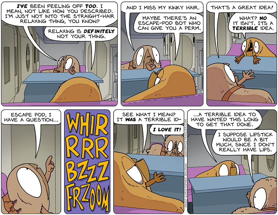 Pondering, Audri said, "I've been feeling off too. I mean, not like how you described. I'm just not into the straight-hair relaxing thing, you know?" Valerie said, "Relaxing is definitely not your thing." Audri confessed, "And I miss my kinky hair." Val jokingly suggested, "Maybe there's an escape-pod bot who can give you a perm." Excited, Audri said, "That's a great idea!" Horrified that she was taken seriously, Valerie said, "What? No it isn't. It's a terrible idea." Audri then asked the escape pod, "Wscape pod, I have a question..." Next we hear hair being changed with a whirrrrr, a bzzzz, and a frzoom. Feeling vindicated by the results, Valerie said, "See what I mean? It was a terrible id-" Audri interrupter her, excited, and said, "I love it!" Backtracking, Valeri said, "...a terrible idea to have waited this long to get that done." Puckering her mouth, Audri said, "I suppose lipstick would be a bit much, since I don't really have lips."