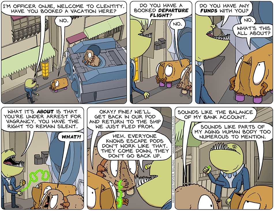 As Val and Audri get out of the escape pod on some random street, they are greeted by a police officer. He said, "I'm officer Onjie, welcome to Clentity. Have you booked a vacation here?" Val said, "No." Office Onjie said, "Do you have a booked departure flight?" Audri said, "No." Then officer Onjie said, "Do you have any funds with you?" Putting her hands on her sides, Val said, "No. What's this all about?" Releasing a glowing cuff, which cuffs Val's left hand to Audri's right, officer Onjie said, "What it's about is that you're under arrest for vagrancy. you have the right to remain silent." Pissed, Audri said, "What?!" Val, also pissed, said, "Okay! Fine! We'll get back in our pod and return to the ship we just fled from." Officer onjie said, "Heh. Everyone knows escape pods don't work like that. They come down, they don't go back up." Turning to Val, Audri said, "Sounds like the balance of my bank account." Val said, "Sounds like parts of my aging human body too numerous to mention."