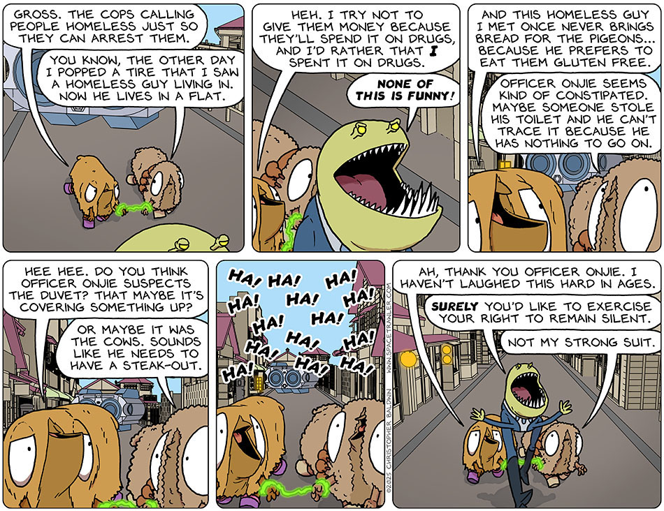 Cuffed together, Val and Audri were being led down the street by officer Onjie. Annoyed, Val said, "Gross. The cops calling people homeless just so they can arrest them." Trying to lighten the mood, Audri said, "You know, the other day I popped a tire that I saw a homeless guy living in. Now he lives in a flat." Amused, Val said, "Heh. I try not to give them money because they'll spend it on drugs, and I'd rather that i spent it on drugs." Officer Onjie said, "None of this is funny!" Val continued, "And this homeless guy I met once never brings bread for the pigeons... because he prefers to eat them gluten free." Smiling and looking up at officer Onjie, Audri said, "Officer Onjie seems kind of constipated. Maybe someone stole his toilet and he can't trace it because he has nothing to go on." Val said, "Hee hee. Do you think officer Onjie suspects the duvet? That maybe it's covering something up?" Audri said, "or maybe it was the cows. Sounds like he needs to have a steak-out." They then both burst into laughter. Recovering from laughing, Val said, "Ah, thank you officer Onjie. I haven't laughed this hard in ages." Arms wide, officer Onjie said, "Surely you'd like to exercise your right to remain silent." Audri confessed, "Not my strong suit."