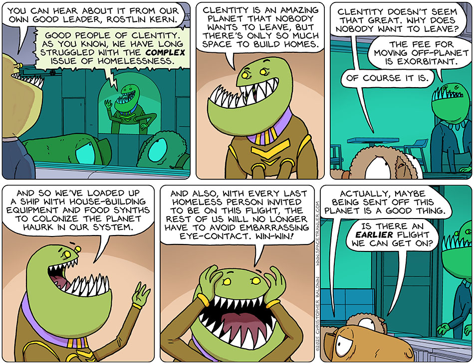 A drawing of officer Onjie talking to Val and Audri, who are in a cell, as they look at a screen showing a video of the planet's president. Onjie said, "You can hear about it from our own good leader, Rostlin Kern." From the screen, Rostlin Kern said "Good people of Clentity. As you know, we have long struggled with the complex issue of homelessness. Clentity is an amazing planet that nobody wants to leave, but there's only so much space to build homes." Audri asked Onjie, "Clentity doesn't seem that great. Why does nobody want to leave?" Onjie said, "The fee for moving off-planet is exorbitant." Audri said, "Of course it is." Rostlin Kern continued, "And so we've loaded up a ship with house-building equipment and food synths to colonize the planet Haurk in our system. And also, with every last homeless person invited to be on this flight, the rest of us will no longer have to avoid embarrassing eye-contact. Win-win!" Val said, "Actually, maybe being sent off this planet is a good thing." Audri asked Onjie, "Is there an earlier flight we can get on?" A drawing of officer Onjie talking to Val and Audri, who are in a cell, as they look at a screen showing a video of the planet's president. Onjie said, "You can hear about it from our own good leader, Rostlin Kern." From the screen, Rostlin Kern said "Good people of Clentity. As you know, we have long struggled with the complex issue of homelessness. Clentity is an amazing planet that nobody wants to leave, but there's only so much space to build homes." Audri asked Onjie, "Clentity doesn't seem that great. Why does nobody want to leave?" Onjie said, "The fee for moving off-planet is exorbitant." Audri said, "Of course it is." Rostlin Kern continued, "And so we've loaded up a ship with house-building equipment and food synths to colonize the planet Haurk in our system. And also, with every last homeless person invited to be on this flight, the rest of us will no longer have to avoid embarrassing eye-contact. Win-win!" Val said, "Actually, maybe being sent off this planet is a good thing." Audri asked Onjie, "Is there an earlier flight we can get on?"