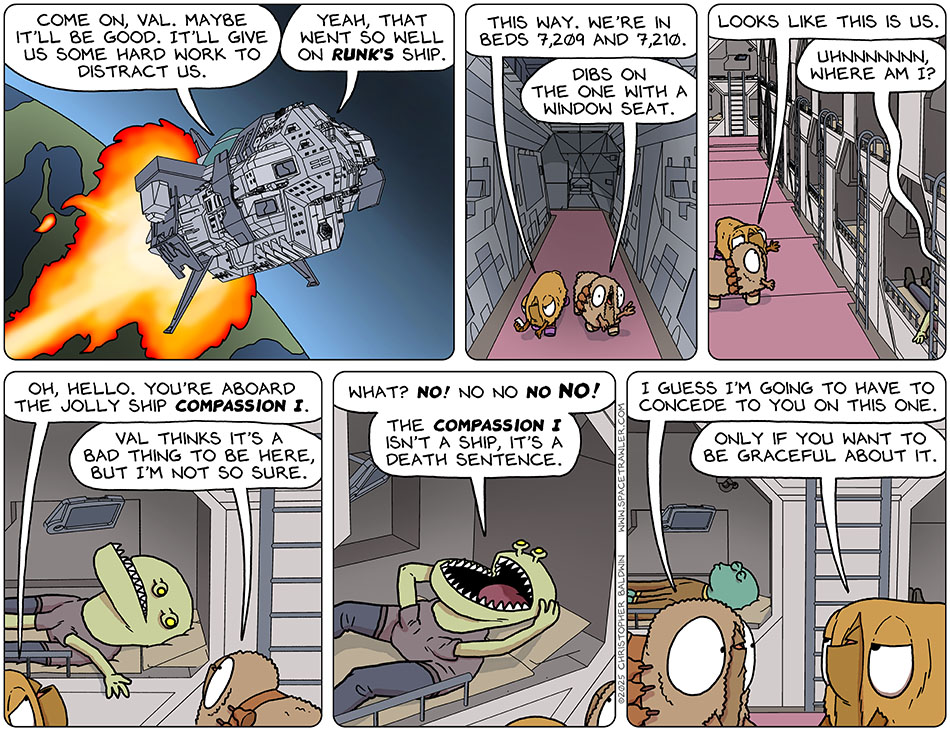 As the enormous ship, Compassion I, full of homeless people left Clentity, Audri said, "Come on, Val. Maybe it'll be good. It'll give us some hard work to distract us." Val said, "Yeah, that went so well on Runk's ship. This way. We're in beds 7,209 and 7,210." Audri said, "Dibs on the one with a window seat." They stopped at some bunks and Val said, "Looks like this is us." From the bunk next to their, they heard, "Uhnnnnnnn, where am I?" They went over and saw a Clentitian. Val said, "Oh, hello. You're aboard the jolly ship Compassion I." Audri said, "Val thinks it's a bad thing to be here, but I'm not so sure." Gripping his head, the Clentitian said, "What? No! No no no no! The Compassion I isn't a ship, it's a death sentence." Audri said to Val, "I guess I'm going to have to concede to you on this one." Val replied, "Only if you want to be graceful about it."