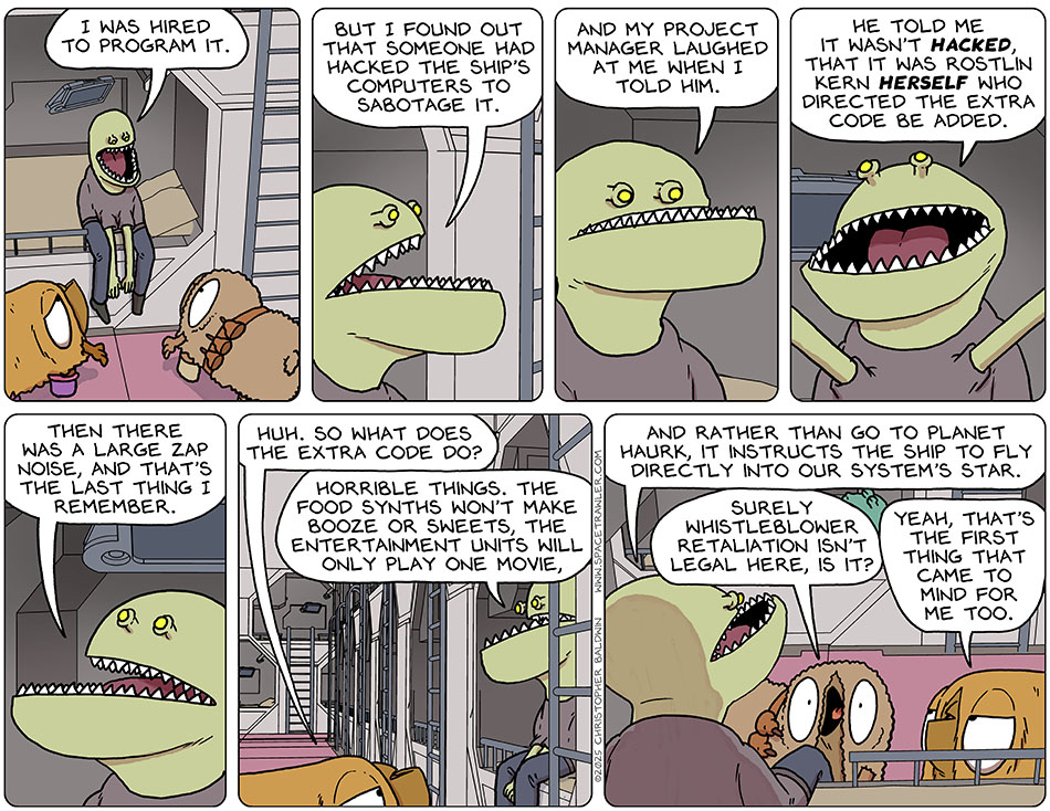 The Clentitian sat up and told them, "I was hired to program it. But I found out that someone had hacked the ship's computers to sabotage it. And my project manager laughed at me when I told him. He told me it wasn't hacked, that it was Rostlin Kern herself who directed the extra code be added. Then there was a large zap noise, and that's the last thing I remember." Val said, "Huh. So what does the extra code do?" The Clentitian said, "Horrible things. The food synths won't make booze or sweets, the entertainment units will only play one movie, and rather than go to planet Haurk, it instructs the ship to fly directly into our system's star." Shocked, Audri said, "Surely whistleblower retaliation isn't legal here, is it?" Val said sarcastically, "Yeah, that's the first thing that came to mind for me too."