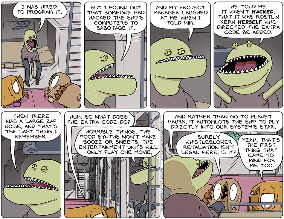 The Clentitian sat up and told them, "I was hired to program it. But I found out that someone had hacked the ship's computers to sabotage it. And my project manager laughed at me when I told him. He told me it wasn't hacked, that it was Rostlin Kern herself who directed the extra code be added. Then there was a large zap noise, and that's the last thing I remember." Val said, "Huh. So what does the extra code do?" The Clentitian said, "Horrible things. The food synths won't make booze or sweets, the entertainment units will only play one movie, and rather than go to planet Haurk, it autopilots the ship to fly directly into our system's star." Shocked, Audri said, "Surely whistleblower retaliation isn't legal here, is it?" Val said sarcastically, "Yeah, that's the first thing that came to mind for me too." The Clentitian sat up and told them, "I was hired to program it. But I found out that someone had hacked the ship's computers to sabotage it. And my project manager laughed at me when I told him. He told me it wasn't hacked, that it was Rostlin Kern herself who directed the extra code be added. Then there was a large zap noise, and that's the last thing I remember." Val said, "Huh. So what does the extra code do?" The Clentitian said, "Horrible things. The food synths won't make booze or sweets, the entertainment units will only play one movie, and rather than go to planet Haurk, it autopilots the ship to fly directly into our system's star." Shocked, Audri said, "Surely whistleblower retaliation isn't legal here, is it?" Val said sarcastically, "Yeah, that's the first thing that came to mind for me too."