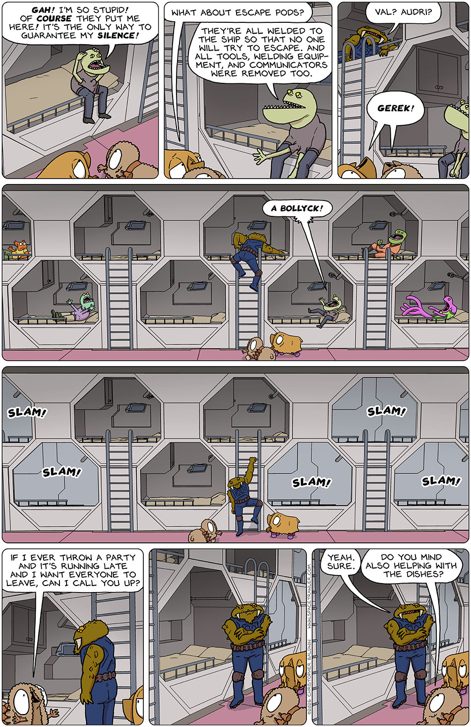 The Clentitian grabbed his head and said, "Gah! I'm so stupid! Of course they put me here! It's the only way to guarantee my silence!" Val asked, "What about escape pods?" The Clentitian said, "They're all welded to the ship so that no one will try to escape. And all tools, welding equip-ment, and communicators were removed too." Suddenly from a bunk above, Gerek appeared and said, "Val? Audri?" In unison they both said, "Gerek!" As Gerek began climbing down the ladder from his bunk, the Clentitian screamed "A Bollyck!" And every person in the hallway slammed shut their bunk door. Audri said, "If i ever throw a party and it's running late and I want everyone to leave, can I call you up?" Gerek paused, arms crossed, non-plussed, and then said, "Yeah sure." Audri followed up, "Do you mind also helping with the dishes?"