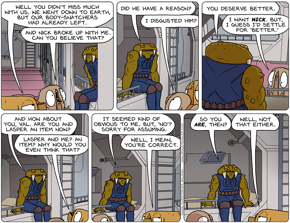 Val said to Gerek, "Well you didn't miss much with us. We went down to Earth, but our body-snatchers had already left." Audri exclaimed, "And Nick broke up with me. Can you believe that?" Gerek asedk, "Did he have a reason?" Audri said, "I disgusted him?" Gerek said, "You deserve better." Audri replied, "I want Nick. But, I guess I'd settle for 'better.'" Gerek said, "And how about you, Val. Are you and Lasper an item now?. Surprised, Val said, "Lasper and me? An item? Why would you even think that?" Gerek commented, "It seemed kind of obvious to me. But, "no"? Sorry for assuming." Val confessed, "Well, I mean, you're correct." To clarify, Gerek asked, "So you are, then?" Deflated, Val said, "Well, not that either." Val said to Gerek, "Well you didn't miss much with us. We went down to Earth, but our body-snatchers had already left." Audri exclaimed, "And Nick broke up with me. Can you believe that?" Gerek asedk, "Did he have a reason?" Audri said, "I disgusted him?" Gerek said, "You deserve better." Audri replied, "I want Nick. But, I guess I'd settle for 'better.'" Gerek said, "And how about you, Val. Are you and Lasper an item now?. Surprised, Val said, "Lasper and me? An item? Why would you even think that?" Gerek commented, "It seemed kind of obvious to me. But, "no"? Sorry for assuming." Val confessed, "Well, I mean, you're correct." To clarify, Gerek asked, "So you are, then?" Deflated, Val said, "Well, not that either."