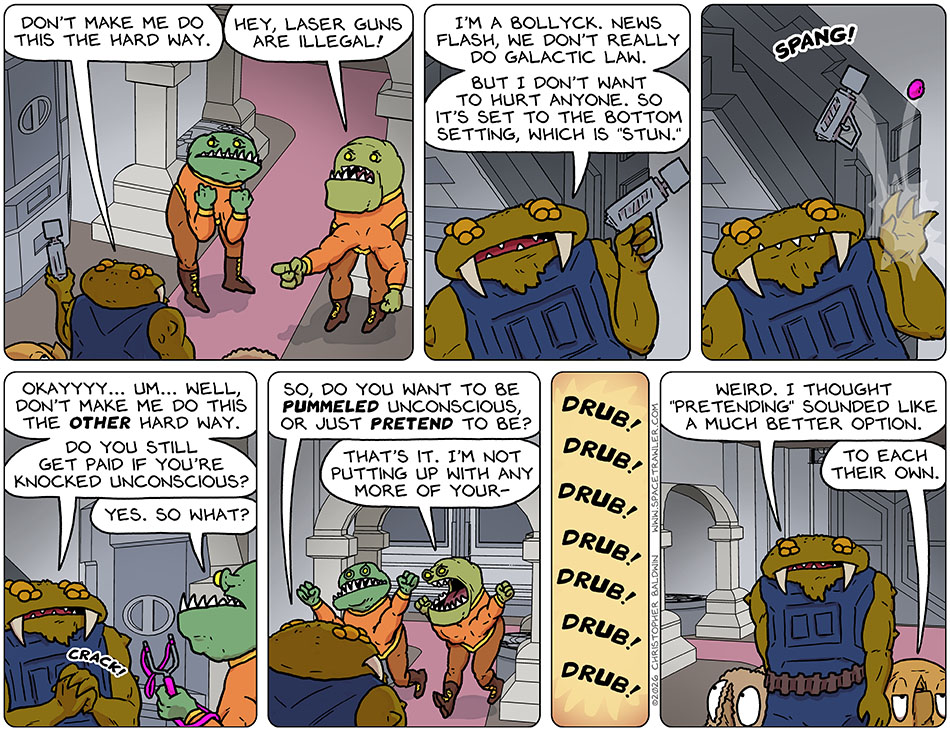 Facing the two guards, Gerek pulled out a laser gun and said, "Don't make me do this the hard way." The second guard pointed at it and said, "Hey, laser guns are illegal!" Gerek replied blandly, "I'm a Bollyck. News flash, we don't really do galactic law. But I don't want to hurt anyone. So it's set to the bottom setting, which is 'stun.'" A pink stone suddenly knocked the gun from his hand with a 'spang!' Cracking his knuckles, Gerek said, "Okayyyy... um... well, don't make me do this the other hard way. Do you still get paid if you're knocked unconscious?" The first guard, holding the slingshot which the stone came from, repied, "Yes. So what?" Gerek said, "So, do you want to be pummeled unconscious, or just pretend to be?" The two guards had had enough and rushed at him with fists in the air as the second guard said, "That's it. I'm not putting up with any more of your-" Although we don't see it, we hear the sound of Gerek giving them a drubbing. As Gerek, Audri, and Val walk away, Gerek said, "Weird. I thought 'pretending' sounded like a much better option." Val said, "To each their own." Facing the two guards, Gerek pulled out a laser gun and said, "Don't make me do this the hard way." The second guard pointed at it and said, "Hey, laser guns are illegal!" Gerek replied blandly, "I'm a Bollyck. News flash, we don't really do galactic law. But I don't want to hurt anyone. So it's set to the bottom setting, which is 'stun.'" A pink stone suddenly knocked the gun from his hand with a 'spang!' Cracking his knuckles, Gerek said, "Okayyyy... um... well, don't make me do this the other hard way. Do you still get paid if you're knocked unconscious?" The first guard, holding the slingshot which the stone came from, repied, "Yes. So what?" Gerek said, "So, do you want to be pummeled unconscious, or just pretend to be?" The two guards had had enough and rushed at him with fists in the air as the second guard said, "That's it. I'm not putting up with any more of your-" Although we don't see it, we hear the sound of Gerek giving them a drubbing. As Gerek, Audri, and Val walk away, Gerek said, "Weird. I thought 'pretending' sounded like a much better option." Val said, "To each their own."
