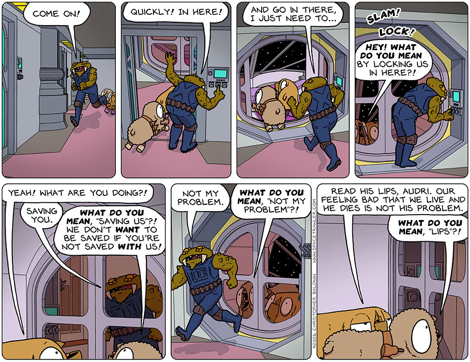 Running, Gerek said to Audri and Val, "Come on!" Indicating an airlock he said, "Quickly! In here!" And then indicating an escape pod, he said, "And go in there I just need to..." and he pressed a button and the doors to the escape pod closed and locked, leaving Audri and Val inside the escape pod, and Gerek outside. Audri yelled, "Hey! What do you mean by locking us in here?!" Val said, "Yeah! What are you doing?!" Gerek said, "Saving you." Audri yelled, "What do you mean, 'saving us'?! We don't want to be saved if you're not saved with us!" Running away, Gerek said, "Not my problem." Audri yelled, "What do you mean, 'not my problem'?!" Val said to Audri, "Read his lips, Audri. Our feeling bad that we live and he dies is not his problem." Audri yelled, "What do you mean, 'lips'?!"