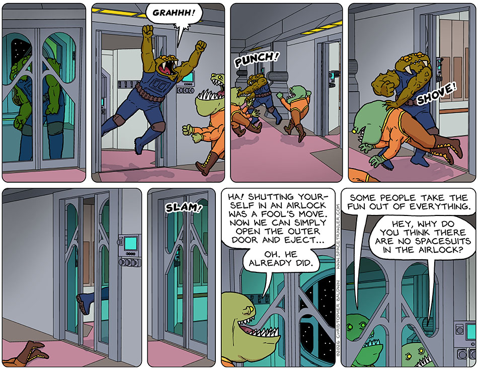 After watching and waiting for his moment, Gerek jumped out of the airlock at the Clentitians and yelled, "Grahhh!" He punched one and shoved the other and then jumped into the next airlock and slammed the door behind him. One of the Clentitians looked through the glass parts of the door after him and said, "Ha! Shutting yourself in an airlock was a fool's move. Now we can simply open the outer door and eject... Oh. He already did. Some people take the fun out of everything." The other Clentitian said, "Hey, why do you think there are no spacesuits in the airlock?"