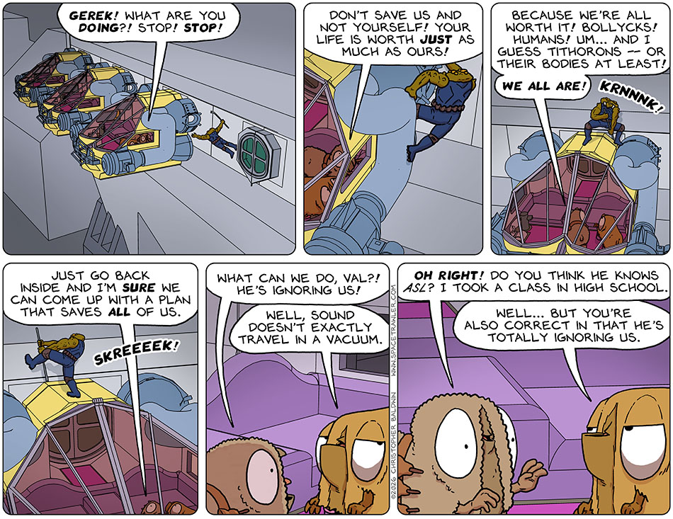 Gerek jumped out of the airlock with no ship attached and floated over to the escape pod which had Audri and Val in it. He then took a long crowbar and started trying to pry the escape pod away from it's welded connection. During all this, Audri was yelling, "Gerek! What are you doing?! Stop! Stop! Don't save us and not yourself! Your life is worth just as much as ours! Because we're all worth it! Bollycks! Humans! Um... and I guess Tithorons - or their bodies at least! We all are! Just go back inside and I'm sure we can come up with a plan that saves all of us." Feeling this was futile, Audri said to Val, "What can we do, Va?! He's ignoring us!" Val said, "Well, sound doesn't exactly travel in a vacuum." Bouyed by this, Audri said, "Oh right! Do you think he knows ASL? I took a class in high school." Val said, "Well... but you're also correct in that he's totally ignoring us."