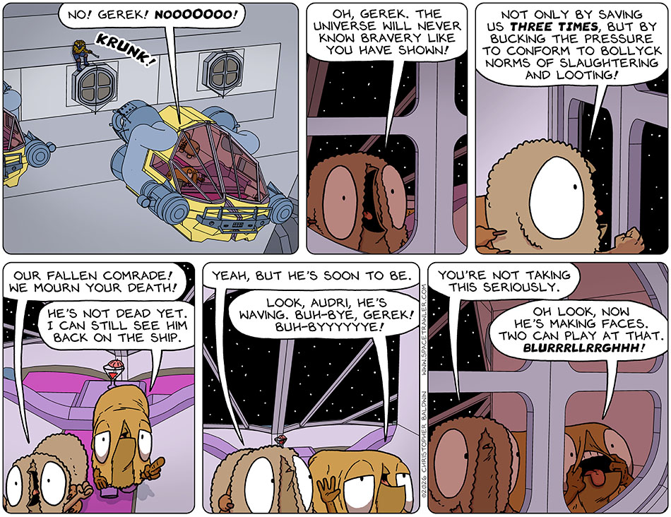 Gerek pried the escape pod way from the hull with a loud "Krunk!" which of course no one could hear because it's a vacuum. As Audri and Val drifted away, Audri yelled back at him, "No! Gerek! Nooooooo! Oh, Gerek. The universe will never know bravery like you have shown! Not only by saving us three times, but by bucking the pressure to conform to Bollyck norms of slaughtering and looting! Our fallen comrade! We mourn your death!" Approaching the view out the back entrance, Val observed, "He's not dead yet. I can still see him back on the ship." Audri said, "Yeah, but he's soon to be." Val said, "Look, Audri, he's waving." She began waving and continued, "Buh-bye, Gerek! Buh-byyyyyye!" Audri said, "You're not taking this seriously." stretching her mouth wide with her fingers, Val said, "Oh look, now he's making faces. Two can play at that. Blurreghhh!"