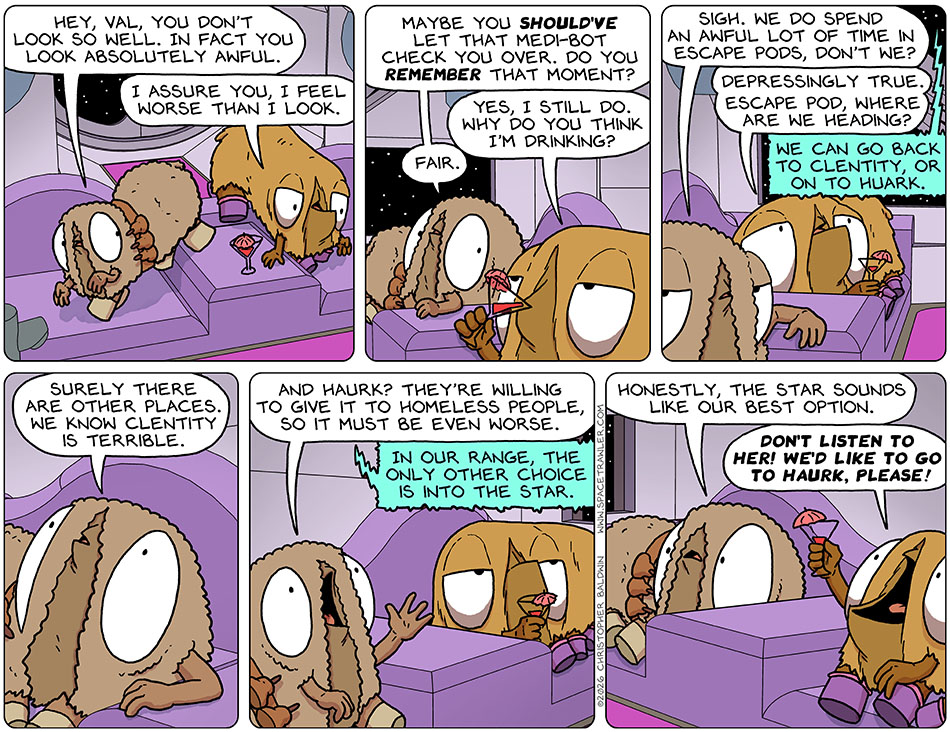 Audri and Val returned to the seats of the escape pod. Audri said, "Hey, val, you don't look so well. In fact you look absolutely awful." Val did look awful, and she said, "I assure you, I feel worse than I look." Audri said, "Maybe you should've let that medi-bot check you over. Do you remember that moment?" Taking a sip from her drink, Val said, "Yes, I still do. Why do you think I'm drinking?" Audri said, "Fair. Sigh. We do spend an awful lot of time in escape pods, don't we?" Val said, "Depressingly true. Wscape pod, where are we heading?" The escape pod said, "We can go back to Clentity, or on to Huark." Audri said, "Surely there are other places. We know Clentity is terrible. And Haurk? They're willing to give it to homeless people, so it must be even worse." The escape pod said, "In our range, the only other choice is into the star." Audri said, "Honestly, the star sounds like our best option." But Val immediately said, "Don't listen to her! we'd like to go to Haurk, please!"