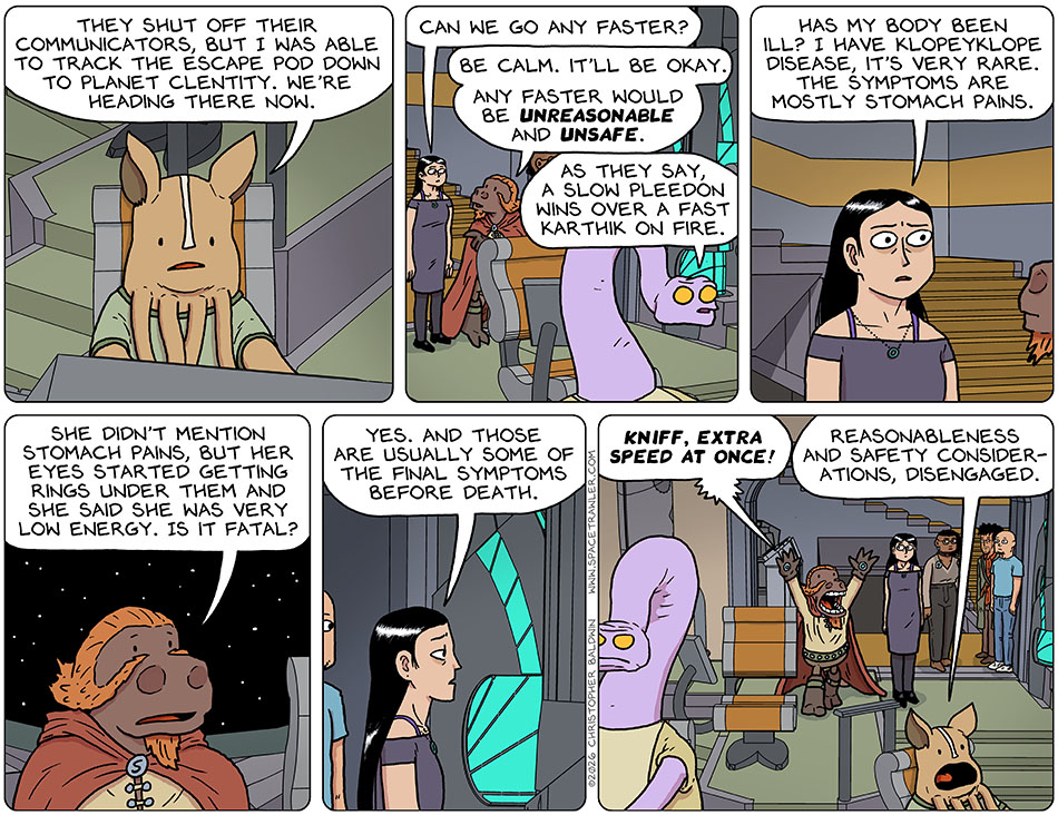 At the ship's console, kniff said, "They shut off their communicators, but I was able to track the escape pod down to planet Clentity. we're heading there now." Picknar said, "Can we go any faster?" Lasper said, "Be calm. It'll be okay. Any faster would be unreasonable and unsafe." Yakky added, "As they say, a slow pleedon wins over a fast karthik on fire." Picknar asked, "Has my body been ill? I have Klopeyklope disease, it's very rare. The symptoms are mostly stomach pains." Lasper said, "She didn't mention stomach pains, but her eyes started getting rings under them and she said she was very low energy. Is it fatal?" Picknar said, "Yes. And those are usually some of the final symptoms before death." Arms in the air, Lasper shouted, "Kniff, extra speed at once!" Kniff called back, "Reasonableness and safety consider-ations, disengaged."