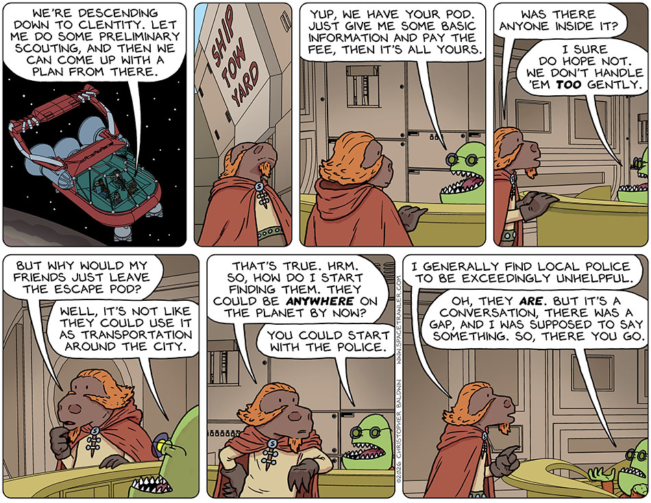 Lasper, Picknar, Thoos, Rodrigo, and Knox flew in the Lasper's wingship towards the planet. Lasper said, "We're descending down to Clentity. Let me do some preliminary scouting, and then we can come up with a plan from there." Planetside, Lasper walked to the ship tow yard where the proprietor informed him, "Yup, we have your pod. Just give me some basic information and pay the fee, then it's all yours." Lasper leaned forward and said, "Was there anyone inside it?" The proprietor said, "I sure do hope not. we don't handle 'em too gently." Hand to chin in thought, Lasper said, "But why would my friends just leave the escape pod?" The proprietor said, "Well, it's not like they could use it as transportation around the city." Realizing that was both true and obvious, Lasper said, "That's true. Hrm. So, how do I start finding them. They could be anywhere on the planet by now?" The proprietor said, "You could start with the police." Pointing at him, Lasper said, "I generally find local police to be exceedingly unhelpful." The proprietor shrugged and said, "Oh, they are. But it's a conversation, there was a gap, and I was supposed to say something. So, there you go." Lasper, Picknar, Thoos, Rodrigo, and Knox flew in the Lasper's wingship towards the planet. Lasper said, "We're descending down to Clentity. Let me do some preliminary scouting, and then we can come up with a plan from there." Planetside, Lasper walked to the ship tow yard where the proprietor informed him, "Yup, we have your pod. Just give me some basic information and pay the fee, then it's all yours." Lasper leaned forward and said, "Was there anyone inside it?" The proprietor said, "I sure do hope not. we don't handle 'em too gently." Hand to chin in thought, Lasper said, "But why would my friends just leave the escape pod?" The proprietor said, "Well, it's not like they could use it as transportation around the city." Realizing that was both true and obvious, Lasper said, "That's true. Hrm. So, how do I start finding them. They could be anywhere on the planet by now?" The proprietor said, "You could start with the police." Pointing at him, Lasper said, "I generally find local police to be exceedingly unhelpful." The proprietor shrugged and said, "Oh, they are. But it's a conversation, there was a gap, and I was supposed to say something. So, there you go."