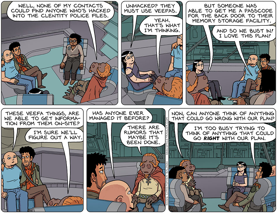 Lasper, Knox, Rodrigo, Picknar, and Thoos sat in the wingship, planning. Laster said, "Well, none of my contacts could find anyone who's hacked into the Clentity police files." Picknar said, "Unhacked? They must use Veefas." Lasper said, "Yeah. That's what i'm thinking. But someone was able to get me a passcode for the back door to their memory storage facility." Thoos got excited at this and said, "And so we bust in! I love this plan!" Konx asked, "These Veefa things, are we able to get information from them on-site?" Lasper said, "I'm sure we'll figure out a way." Knox asked, "Has anyone ever managed it before?" Lasper said, "There are rumors that maybe it's been done. Now, can anyone think of anything that could go wrong with our plan?" Rodriog said, "I'm too busy trying to think of anything that could go right with our plan." Lasper, Knox, Rodrigo, Picknar, and Thoos sat in the wingship, planning. Laster said, "Well, none of my contacts could find anyone who's hacked into the Clentity police files." Picknar said, "Unhacked? They must use Veefas." Lasper said, "Yeah. That's what i'm thinking. But someone was able to get me a passcode for the back door to their memory storage facility." Thoos got excited at this and said, "And so we bust in! I love this plan!" Konx asked, "These Veefa things, are we able to get information from them on-site?" Lasper said, "I'm sure we'll figure out a way." Knox asked, "Has anyone ever managed it before?" Lasper said, "There are rumors that maybe it's been done. Now, can anyone think of anything that could go wrong with our plan?" Rodriog said, "I'm too busy trying to think of anything that could go right with our plan."