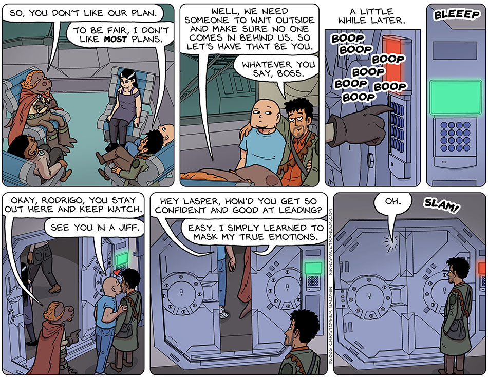Lasper said to Rodrigo, "So, you don't like our plan." Rodrigo said, "To be fair, I don't like most plans." Lasper said, "Well, we need someone to wait outside and make sure no one comes in behind us. So let's have that be you." Smiling, Rodrigo said, "Whatever you say, boss." A little while later, Lasper entered the code into a security door and it opened. Lasper said, "Okay, Rodrigo, you stay out here and keep watch." Knox gave Rodrigo a peck and said, "See you in a jiff." As they passed through the closing doors, Knox asked, "Hey Lasper, how'd you get so confident and good at leading?" Lasper said, "Easy. I simply learned to mask my true emotions." Knox said, "oh," as the door slammed shut. Lasper said to Rodrigo, "So, you don't like our plan." Rodrigo said, "To be fair, I don't like most plans." Lasper said, "Well, we need someone to wait outside and make sure no one comes in behind us. So let's have that be you." Smiling, Rodrigo said, "Whatever you say, boss." A little while later, Lasper entered the code into a security door and it opened. Lasper said, "Okay, Rodrigo, you stay out here and keep watch." Knox gave Rodrigo a peck and said, "See you in a jiff." As they passed through the closing doors, Knox asked, "Hey Lasper, how'd you get so confident and good at leading?" Lasper said, "Easy. I simply learned to mask my true emotions." Knox said, "oh," as the door slammed shut.