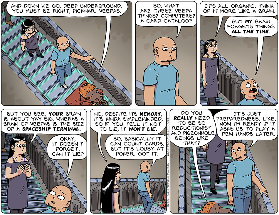 As Lasper, Knox, Picknar, and Thoos decended the staircase into the police's system archive, Lasper said, "And down we go, deep underground. You must be right, Picknar. Veefas." Knox said, "So, what are these veefa things? Computers? A card catalog?" Picknar said, "It's all organic. Think of it more like a brain." Baffled, Knox said, "But my brain forgets things all the time." Indicating the size of his brain, Picknar said, "But you see, your brain is about yay big, wheras a brain of Veefas is the size of a spaceship terminal." Looking back at Picknar, Knox said, "Okay, it doesn't forget. Can it lie?" Picknar replied, "No, despite its memory, it's kinda simpleminded, so if you tell it not to lie, it won't lie." Comprehending the Veefas' nature, Knox said, "So, basically it can count cards, but it's lousy at poker. Got it." Looking back at him, Lasper asked, "Do you really need to be so reductionist and pigeonhole beings like that?" Knox replied frankly, "It's just preparedness. like, now I'm ready if it asks us to play a few hands later."