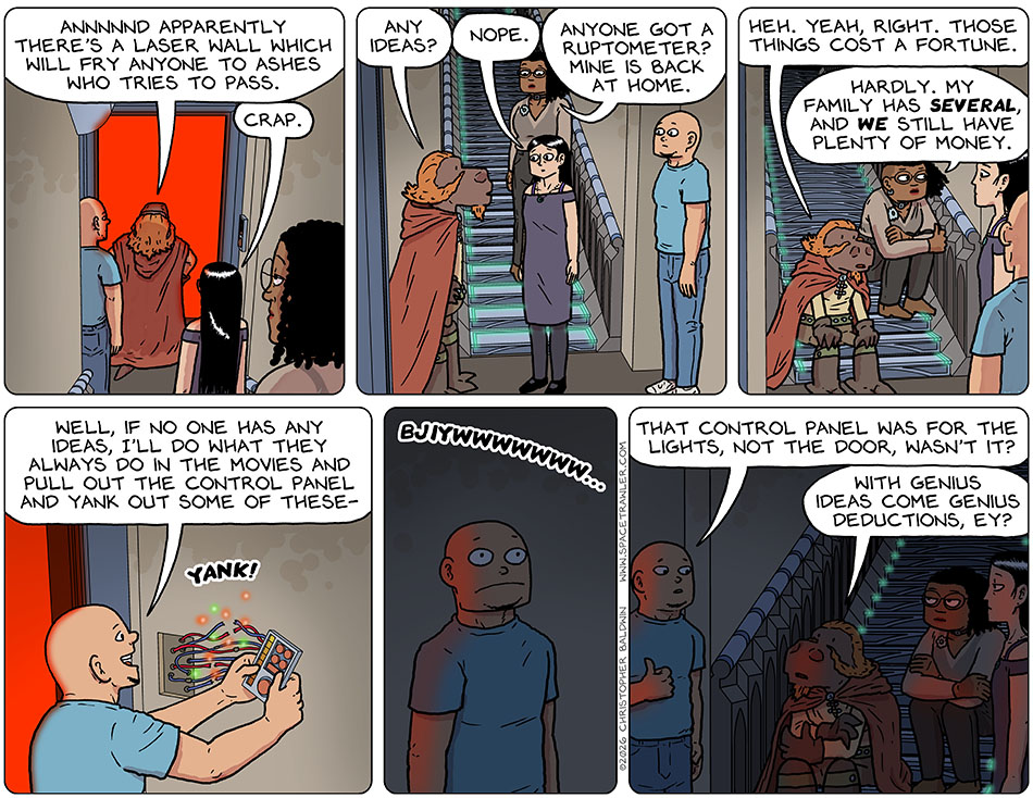 Having met a glowing red doorway, Lasper said, Annnnnd apparently there's a laser wall which will fry anyone to ashes who tries to pass." Picknar said, "Crap." Lasper asked, "Any ideas?" Picknar said. "Nope." Thoos said, "Anyone got a ruptometer? Mine is back at home." Lasper said down on the stairs and said, "Heh. Yeah, right. Those things cost a fortune." Thoos corrected him, "Hardly. My family has several, and we still have plenty of money." Knox went over and pulled off the electronic wall control panel while saying, "Well, if no one has any ideas, I'll do what they always do in the movies and pull out the control panel and yank out some of these-" And then the ligtht went out with a "Bjiwwwwwwwwwwww..." Knox thumbed over at where the control panel had been yanked from and said, "That control panel was for the lights, not the door, wasn't it?" Lasper said, "With genius ideas come genius deductions, ey?" Having met a glowing red doorway, Lasper said, Annnnnd apparently there's a laser wall which will fry anyone to ashes who tries to pass." Picknar said, "Crap." Lasper asked, "Any ideas?" Picknar said. "Nope." Thoos said, "Anyone got a ruptometer? Mine is back at home." Lasper said down on the stairs and said, "Heh. Yeah, right. Those things cost a fortune." Thoos corrected him, "Hardly. My family has several, and we still have plenty of money." Knox went over and pulled off the electronic wall control panel while saying, "Well, if no one has any ideas, I'll do what they always do in the movies and pull out the control panel and yank out some of these-" And then the ligtht went out with a "Bjiwwwwwwwwwwww..." Knox thumbed over at where the control panel had been yanked from and said, "That control panel was for the lights, not the door, wasn't it?" Lasper said, "With genius ideas come genius deductions, ey?"