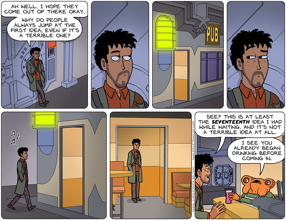 Rodrigo stood in wait by the armored door which his companions entered. He said to himself, "Ah well. I hope they come out of there okay. Why do people always jump at the first idea, even if it's a terrible one?" He then looked over and noticed a pub in view. He took one look back at the armored door, and then walked over to the pub, entered, and sat at he bar near the window where he could see the armored door. Lifting a drink, he said, "See? This is at least the seventeenth idea i've had while waiting. And it's not a terrible idea at all." The bartender replied, "I see you already began drinking before coming in." Rodrigo stood in wait by the armored door which his companions entered. He said to himself, "Ah well. I hope they come out of there okay. Why do people always jump at the first idea, even if it's a terrible one?" He then looked over and noticed a pub in view. He took one look back at the armored door, and then walked over to the pub, entered, and sat at he bar near the window where he could see the armored door. Lifting a drink, he said, "See? This is at least the seventeenth idea i've had while waiting. And it's not a terrible idea at all." The bartender replied, "I see you already began drinking before coming in."