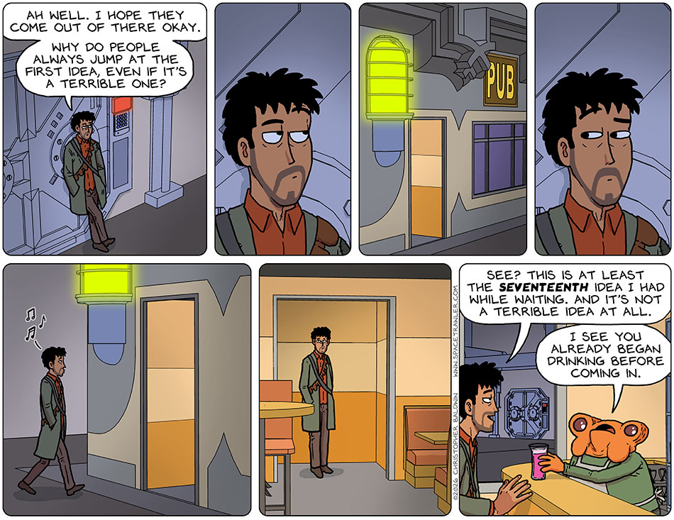 Rodrigo stood in wait by the armored door which his companions entered. He said to himself, "Ah well. I hope they come out of there okay. Why do people always jump at the first idea, even if it's a terrible one?" He then looked over and noticed a pub in view. He took one look back at the armored door, and then walked over to the pub, entered, and sat at he bar near the window where he could see the armored door. Lifting a drink, he said, "See? This is at least the seventeenth idea i've had while waiting. And it's not a terrible idea at all." The bartender replied, "I see you already began drinking before coming in."