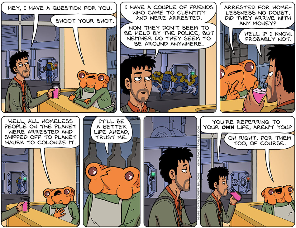 As Rodrigo drank his drink, he struck up a conversation with the bartender and said, "Hey, I have a question for you." The bartender said, "Shoot your shot." Rodrigo said, "I have a couple of friends who came to Clentity and were arrested. Now they don't seem to be held by the police, but neither do they seem to be around anywhere." The bartender said, "Arrested for homelessness no doubt. Did they arrive with any money?" Rodrigo said, "Hell if I know. Probably not." The bartender said, "Well, all homeless people on the planet were arrested and shipped off to planet Haurk to colonize it. It'll be a better life ahead, trust me." Rodrigo paused, already knowing the answer to the question he was about to ask, "You're referring to your own life, aren't you?" The bartender said, "Oh right. for them too, of course." Meanwhile, out the window, unnoticed by Rodrigo, a group of Bollycks ran up to the door, unlocked it, all ran in, and shut it behind them. Uh-oh!