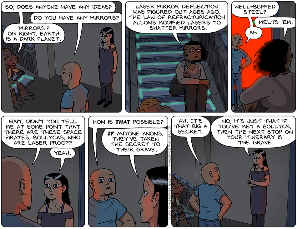 Lasper, Picknar, Thoos, and Knox sat at the bottom of the stairs near the laser wall, and Lasper said, "So, does anyone have any ideas?" Knox asked, "Do you have any mirrors?" Lasper said, "Mirrors? Oh right, Earth is a dark planet." Thoos then said, "Laser mirror deflection was figured out ages ago. the law of refracturication allows modified lasers to shatter mirrors." Knox asked, "Well-buffed steel?" Thoos said, "Melts 'em." Knox said, "Ah," and then said to Val, "Wait, didn't you tell me at some point that there are these space pirates, Bollycks, who are laser proof?" Picknar said, "Yeah." Knox said, "How is that possible?" Picknar said, "If anyone knows, they've taken the secret to their grave." Knox said, "Ah. it's that big a secret." Picknar said, "No, it's just that if you've met a Bollyck, then the next stop on your itinerary is the grave."