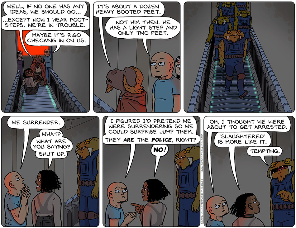 Lasper said, "Well, if no one has any ideas, we should go..." and then he looked back up the stairs and said, "...except now I hear foot-steps. we're in trouble." Knox said, "Maybe it's Rigo checking in on us." Lasper said, "It's about a dozen heavy booted feet." Knox said, "Not him then. He has a light step and only two feet." Then a group of Bollycks came down the stairs. Knox raised his hands and said, "We surrender." Teeth clenched, Thoos said, "What? What are you saying? Shut up." Knox said to Thoos, "I figured i'd pretend we were surrendering so we could surprise jump them. They are the police, right?" Pointing at him, Thoos angrily said, "No!" Looking back towards the lead Bollyck, Knox said, "Oh, I thought we were about to get arrested." Thoos said, "'Slaughtered' is more like it." The Bollyck pointed at Thoos and said, "Tempting."