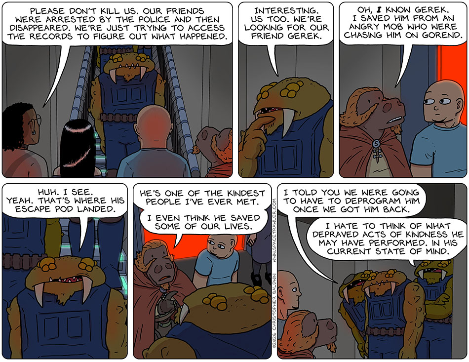 Faced by a group of Bollycks, Thoos, Picknar, Knox, and Lasper stood with their backs to the red laser wall. Thoos said, "Please don't kill us. Our friends were arrested by the police and then disappeared. We're just trying to access the records to figure out what happened." Pondering on this, the Bollyck in Charge said, "Interesting. Us too. We're looking for our friend Gerek." Lasper said, "Oh, I know Gerek.I saved him from an angry mob who were chasing him on Gorend." The Bollyck in charge said, "Huh. I see. Yeah. That's where his escape pod landed." Lasper said, "He's one of the kindest people I've ever met. I even think he saved some of our lives." A Bollyck with an eye-patch said to the Bollyck in charge, "I told you we were going to have to deprogram him once we got him back." Another Bollyck, arms crossed, said, "I hate to think of what depraved acts of kindness he may have performed. In his current state of mind."