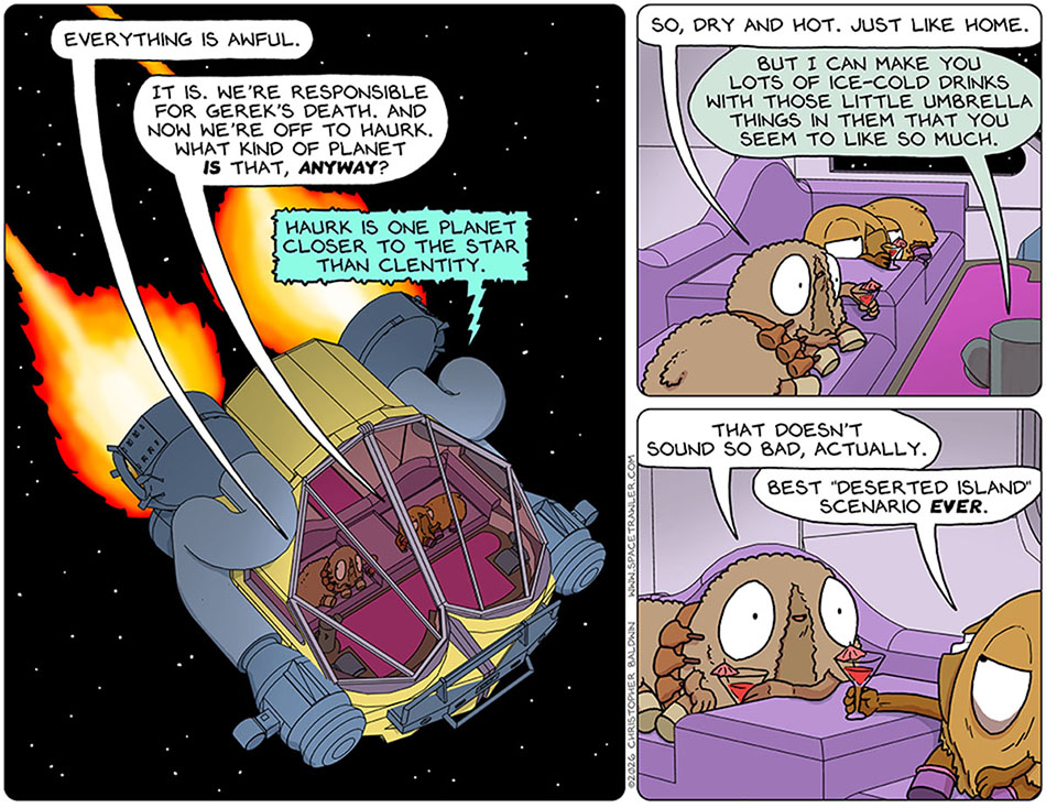 Back in the escape pod, Audri said, "Everything is awful." Val said, "It is. We're responsible for Gerek's death. And now we're off to Haurk. What kind of planet is that, anyway?" The escape pod said, "Haurk is one planet closer to the star than Clentity." Audri said, "So, dry and hot. Just like home." The food synth said, "But I can make you lots of ice-cold drinks with those little umbrella things in them that you seem to like so much." Audri said to Val, "That doesn't sound so bad, actually." Val grinned and said, "Best 'deserted island' scenario ever." Back in the escape pod, Audri said, "Everything is awful." Val said, "It is. We're responsible for Gerek's death. And now we're off to Haurk. What kind of planet is that, anyway?" The escape pod said, "Haurk is one planet closer to the star than Clentity." Audri said, "So, dry and hot. Just like home." The food synth said, "But I can make you lots of ice-cold drinks with those little umbrella things in them that you seem to like so much." Audri said to Val, "That doesn't sound so bad, actually." Val grinned and said, "Best 'deserted island' scenario ever."