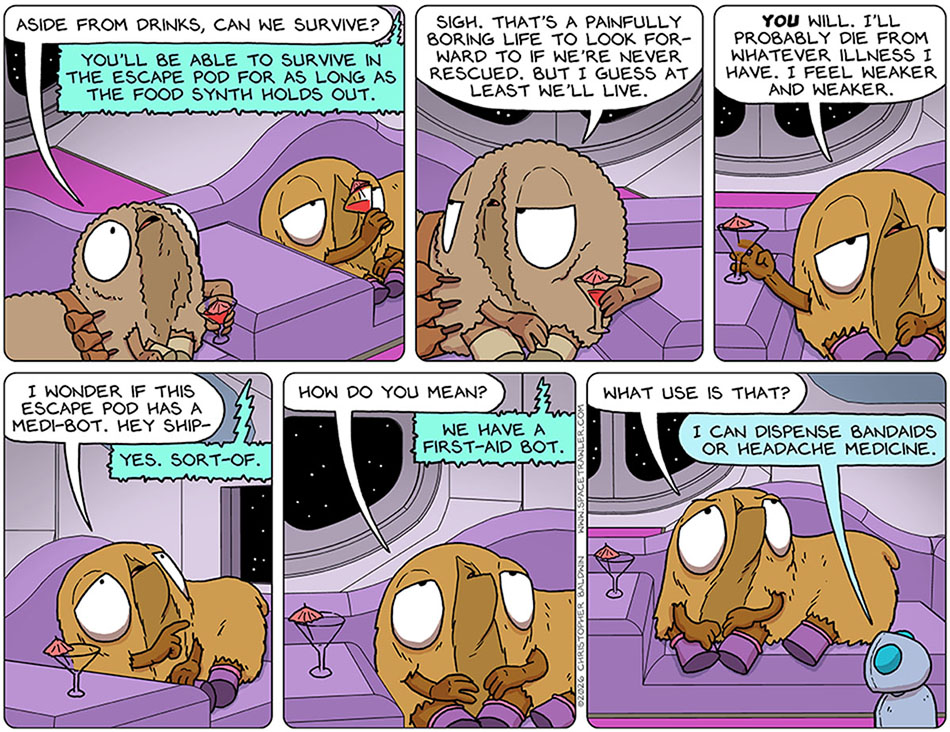 Audri asked the escape pod, "Aside from drinks, can we survive?" The escape pod said, "You'll be able to survive in the escape pod for as long as the food synth holds out." Deflated, Audri said, "Sigh. That's a painfully boring life to look forward to if we're never rescued. but I guess at least we'll live." Val said, "You will. I'll probably die from whatever illness I have. I feel weaker and weaker. I wonder if this escape pod has a medi-bot. hey ship-" The escape pod interrupted her and said "Yes. Sort-of." Val asked, "How do you mean?" The escape pod said, "We have a first-aid bot." Unimpressed, Val said, "What use is that?" The first-aid bot, a little simple looking thing, toddled over to Val and said, "I can dispense bandaids or headache medicine."