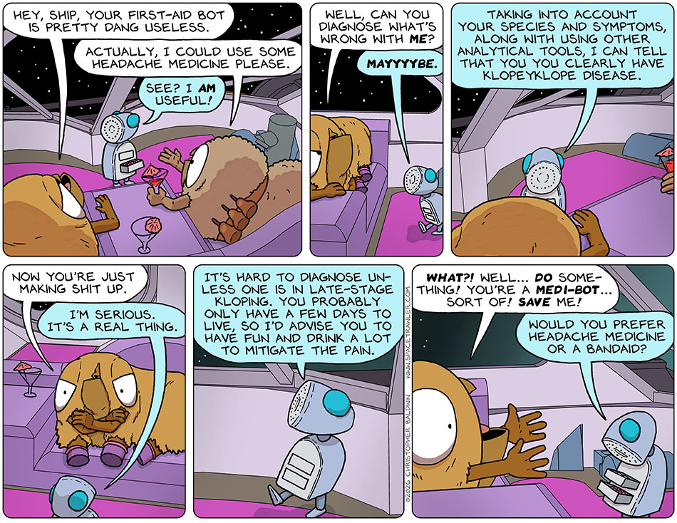In the escape pod, Val said to the escape pod, "Hey, ship, your first-aid bot is pretty dang useless." Holding out a hand, Audri said, "Actually, I could use some headache medicine please." As the First-Aid Bot popped open a draw of pink pills, it said to Val, "See? I am useful!" Val replied, "Well, can you diagnose what's wrong with me?" The First-Aid Bot said, "Mayyyybe. Taking into account your species and symptoms, along with using other analytical tools, I can tell that you you clearly have Klopeyklope disease." Val crossed her arms and said, "Now you're just making shit up." The First-Aid Bot said, "I'm serious. It's a real thing. It's hard to diagnose unless one is in late-stage kloping. You probably only have a few days to live, so I'd advise you to have fun and drink a lot to mitigate the pain." Wide eyed and arms out pleadingly, Val said, "What?! Well... do somthing! you're a medi-bot... sort of! save me!" Looking into it's drawers, the First-Aid Bot said, "Would you prefer headache medicine or a bandaid?" In the escape pod, Val said to the escape pod, "Hey, ship, your first-aid bot is pretty dang useless." Holding out a hand, Audri said, "Actually, I could use some headache medicine please." As the First-Aid Bot popped open a draw of pink pills, it said to Val, "See? I am useful!" Val replied, "Well, can you diagnose what's wrong with me?" The First-Aid Bot said, "Mayyyybe. Taking into account your species and symptoms, along with using other analytical tools, I can tell that you you clearly have Klopeyklope disease." Val crossed her arms and said, "Now you're just making shit up." The First-Aid Bot said, "I'm serious. It's a real thing. It's hard to diagnose unless one is in late-stage kloping. You probably only have a few days to live, so I'd advise you to have fun and drink a lot to mitigate the pain." Wide eyed and arms out pleadingly, Val said, "What?! Well... do somthing! you're a medi-bot... sort of! save me!" Looking into it's drawers, the First-Aid Bot said, "Would you prefer headache medicine or a bandaid?"