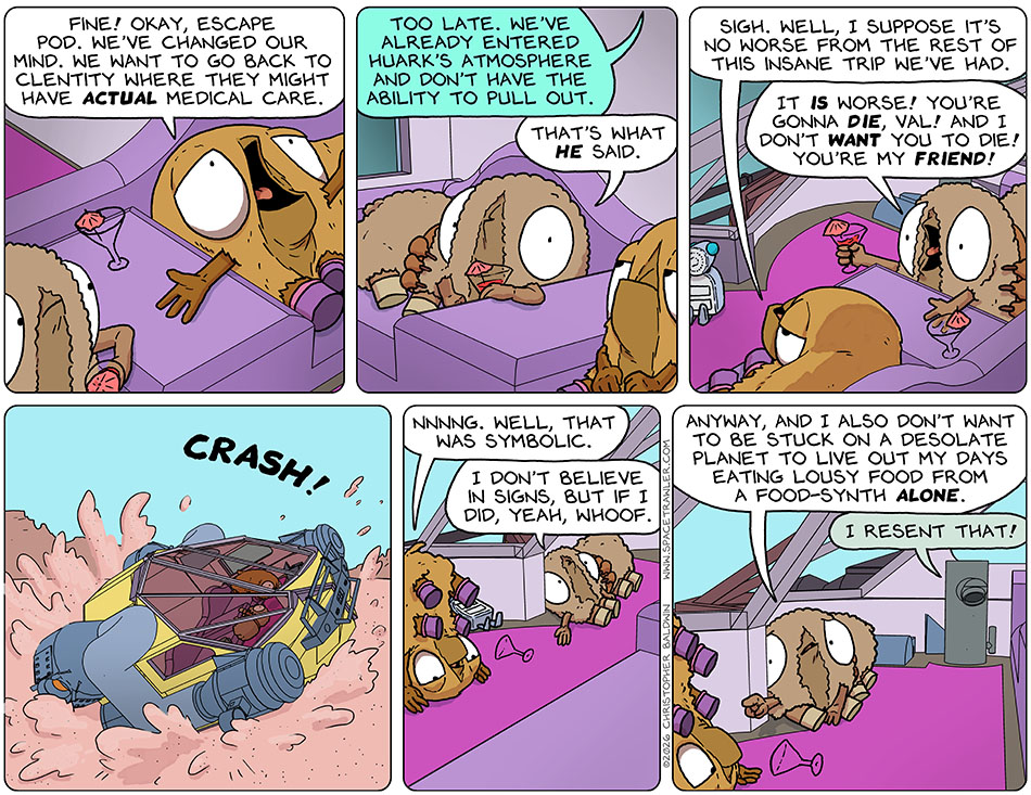 With arms wide in supplication, Val said to the escape pod, "Fine! Okay, escape pod. We've changed our mind. We want to go back to Clentity where they might have actual medical care." The escape pod said, "Too late. We've already entered Huark's atmosphere and don't have the ability to pull out." As an aside, Audri said, "That's what he said." Val said, "Wigh. Well, I suppose it's no worse from the rest of this insane trip we've had." Yelling at Val, Audri said, "It is worse! You're gonna die, Val! And I don't want you to die! You're my friend!" At that moment, they crashed into a pink desert. Flopped where they landed on the floor of the cabine, Val said, "Nnnng. Well, that was symbolic." Audri said, "I don't believe in signs, but if I did, yeah, whoof. Anyway, and I also don't want to be stuck on a desolate planet to live out my days eating lousy food from a food-synth alone." The Food Synth said, "I resent that!" With arms wide in supplication, Val said to the escape pod, "Fine! Okay, escape pod. We've changed our mind. We want to go back to Clentity where they might have actual medical care." The escape pod said, "Too late. We've already entered Huark's atmosphere and don't have the ability to pull out." As an aside, Audri said, "That's what he said." Val said, "Wigh. Well, I suppose it's no worse from the rest of this insane trip we've had." Yelling at Val, Audri said, "It is worse! You're gonna die, Val! And I don't want you to die! You're my friend!" At that moment, they crashed into a pink desert. Flopped where they landed on the floor of the cabine, Val said, "Nnnng. Well, that was symbolic." Audri said, "I don't believe in signs, but if I did, yeah, whoof. Anyway, and I also don't want to be stuck on a desolate planet to live out my days eating lousy food from a food-synth alone." The Food Synth said, "I resent that!"