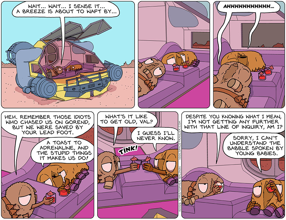 Lying around in the escape pod on planet Huark, with the windscreen wide open like a big shade, Audri said, "Wait... wait... I sense it... a breeze is about to waft by..." They lay there silent for a monent, and then were rewarded with a breeze and both said, "ahhhhhhhhh..." with pleasure. Picking up her drink, Audri said, "Heh. Remember those idiots who chased us on Gorend, but we were saved by your lead foot." Val, picking up her drink, said, "A toast to adrenaline, and the stupid things it makes us do!" They tinked glasses together, and Audri said, "What's it like to get old, Val?" Val said, "I guess I'll never know." Audri said, "Despite you knowing what I mean, I'm not getting any further with that line of inquiry, am I?" Val said dismissively, "Sorry, I can't understand the babble spoken by young babies." Lying around in the escape pod on planet Huark, with the windscreen wide open like a big shade, Audri said, "Wait... wait... I sense it... a breeze is about to waft by..." They lay there silent for a monent, and then were rewarded with a breeze and both said, "ahhhhhhhhh..." with pleasure. Picking up her drink, Audri said, "Heh. Remember those idiots who chased us on Gorend, but we were saved by your lead foot." Val, picking up her drink, said, "A toast to adrenaline, and the stupid things it makes us do!" They tinked glasses together, and Audri said, "What's it like to get old, Val?" Val said, "I guess I'll never know." Audri said, "Despite you knowing what I mean, I'm not getting any further with that line of inquiry, am I?" Val said dismissively, "Sorry, I can't understand the babble spoken by young babies."