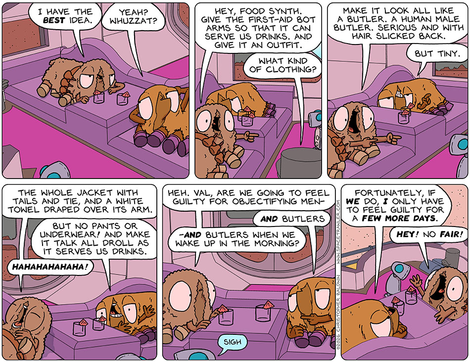 Chilling in the escape pod in the desert, Audri said, "I have the best idea." Val said, "Yeah? Whuzzat?" Audri pointed at the first-aid bot and said to the food synth, "Hey, food synth. Give the first-aid bot arms so that it can serve us drinks. And give it an outfit." The food-synth asked, "What kind of clothing?" Audri excitedly said, "Make it look all like a butler. A human male butler. Serious and with hair slicked back." Val added, "But tiny." rolling onto her back, Audri said, "The whole jacket with tails and tie, and a white towel draped over its arm." Val said, "But no pants or underwear! And make it talk all droll as it serves us drinks." Audri broke into laughter, but then got serious again and asked Val, "Heh. Val, are we going to feel guilty for objectifying men-" Val aded, "And butlers." Audri continued, "-and butlers when we wake up in the morning?" Val said, "Fortunately, if we do, I only have to feel guilty for a few more days." Audri yelled, "Hey! No fair!"