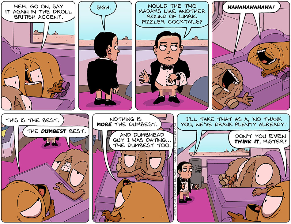Smiling drunkenly, Val said, "Heh. Go on, say it again in the droll British accent." The First-Aid bot, who now looked like a butler with no pants, said, "Sigh. Would the two madams like another round of limbic fizzler cocktails?" Audri and Val broke out laughing, and then Val said, "This is the best." Audri confirmed, "The dumbest best." Val said, "Nothing is more the dumbest. And dumbhead." Audri said. "Guy I was dating... the dumbest too." The First-Aid bot, who now looked like a butler with no pants, said, "I'll take that as a, 'no thank you, we've drank plenty already.'" Miffed, Val pointed at the pantsless butler/bot and said, "Don't you even think it, mister!" Smiling drunkenly, Val said, "Heh. Go on, say it again in the droll British accent." The First-Aid bot, who now looked like a butler with no pants, said, "Sigh. Would the two madams like another round of limbic fizzler cocktails?" Audri and Val broke out laughing, and then Val said, "This is the best." Audri confirmed, "The dumbest best." Val said, "Nothing is more the dumbest. And dumbhead." Audri said. "Guy I was dating... the dumbest too." The First-Aid bot, who now looked like a butler with no pants, said, "I'll take that as a, 'no thank you, we've drank plenty already.'" Miffed, Val pointed at the pantsless butler/bot and said, "Don't you even think it, mister!"