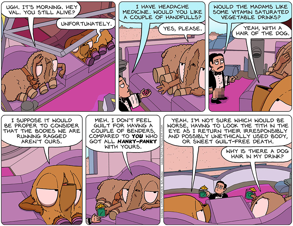 Holding her head, Audri said, "Ugh. It's morning. Hey Val. You still alive?" Val said, "Unfortunately." The First-Aid Butler bot said, "I have headache medicine. Would you like a couple of handfulls?" Audri held out a hand and said, "Yes, please." The First-Aid Butler bot said, "Would the madams like some vitamin saturated vegetable drinks?" Val said, "Yeah, with a hair of the dog." And then, thoughtfully, Val continued, "I suppose it would be proper to consider that the bodies we are running ragged aren't ours." As the First-Aid Butler bot handed Audri a drink, shessaid, "Meh. I don't feel guilt for having a couple of benders, compared to you who got all hanky-panky with yours." Val said, "Yeah. I'm not sure which would be worse, having to look the Tith in the eye as I return their irresponsibly and possibly unethically used body, or sweet guilt-free death." Looking at her drink, Audri said, "Why is there a dog hair in my drink?" Holding her head, Audri said, "Ugh. It's morning. Hey Val. You still alive?" Val said, "Unfortunately." The First-Aid Butler bot said, "I have headache medicine. Would you like a couple of handfulls?" Audri held out a hand and said, "Yes, please." The First-Aid Butler bot said, "Would the madams like some vitamin saturated vegetable drinks?" Val said, "Yeah, with a hair of the dog." And then, thoughtfully, Val continued, "I suppose it would be proper to consider that the bodies we are running ragged aren't ours." As the First-Aid Butler bot handed Audri a drink, shessaid, "Meh. I don't feel guilt for having a couple of benders, compared to you who got all hanky-panky with yours." Val said, "Yeah. I'm not sure which would be worse, having to look the Tith in the eye as I return their irresponsibly and possibly unethically used body, or sweet guilt-free death." Looking at her drink, Audri said, "Why is there a dog hair in my drink?"