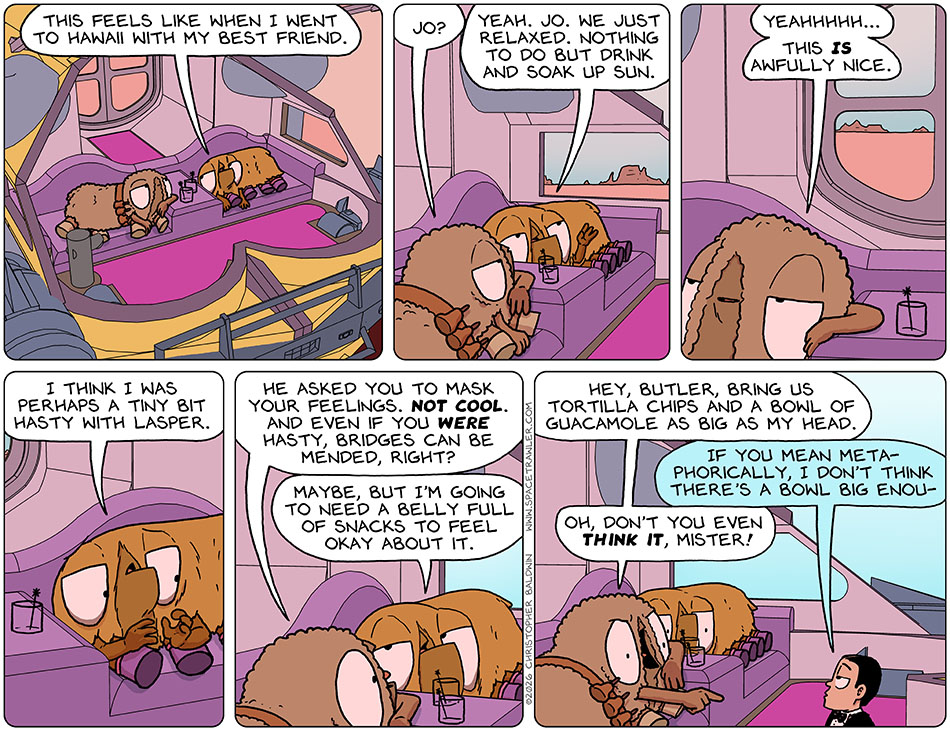 In the escape pod, Val said, "This feels like when I went to Hawaii with my best friend." Audri asked, "Jo?" Val said, "Yeah. Jo. We just relaxed. Nothing to do but drink and soak up sun." Audri said, "Yeahhhhh... this is awfully nice." Val said, "I think I was perhaps a tiny bit hasty with Lasper." Getting a little worked up, Audri said, "He asked you to mask your feelings. Not cool. And even if you were hasty, bridges can be mended, right?" Val said, "Maybe, but I'm going to need a belly full of snacks to feel okay about it." Audri said to the first-aid-now-a-butler bot, "hey, butler, bring us tortilla chips and a bowl of guacamole as big as my head." The first-aid-now-a-butler bot said, "If you mean metaphorically, i don't think there's a bowl big enou-" Audri cut him off with an angry pointed finger and said, "Oh, don't you even think it, mister!" In the escape pod, Val said, "This feels like when I went to Hawaii with my best friend." Audri asked, "Jo?" Val said, "Yeah. Jo. We just relaxed. Nothing to do but drink and soak up sun." Audri said, "Yeahhhhh... this is awfully nice." Val said, "I think I was perhaps a tiny bit hasty with Lasper." Getting a little worked up, Audri said, "He asked you to mask your feelings. Not cool. And even if you were hasty, bridges can be mended, right?" Val said, "Maybe, but I'm going to need a belly full of snacks to feel okay about it." Audri said to the first-aid-now-a-butler bot, "hey, butler, bring us tortilla chips and a bowl of guacamole as big as my head." The first-aid-now-a-butler bot said, "If you mean metaphorically, i don't think there's a bowl big enou-" Audri cut him off with an angry pointed finger and said, "Oh, don't you even think it, mister!"