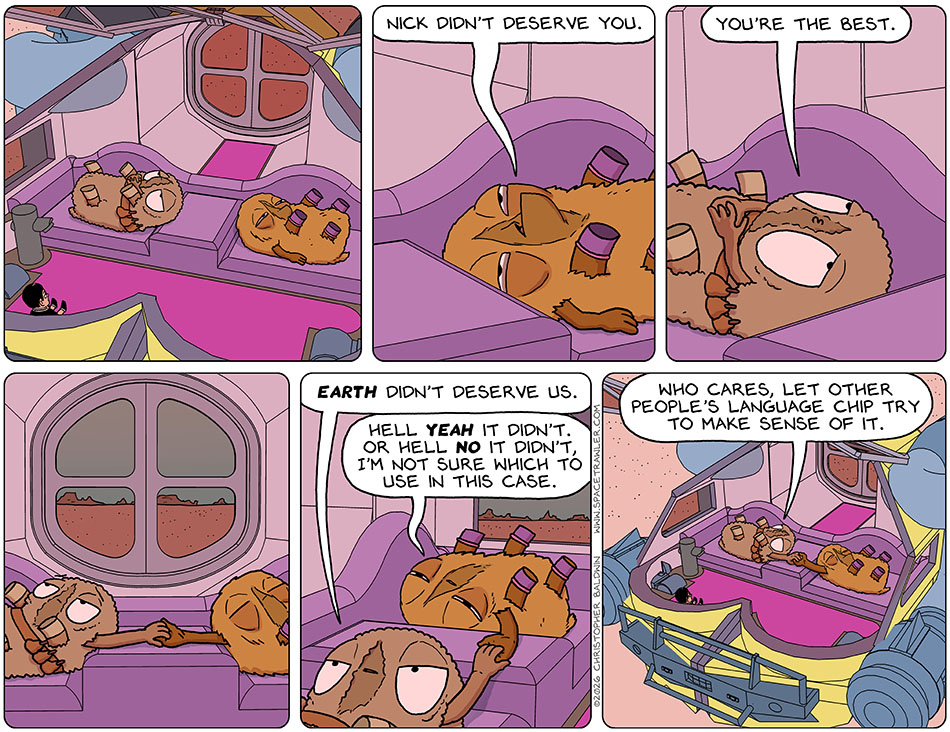 Audri and Val lay around the cabin of the escape pod listlessly. Val was looking worse. Val said in a weak voice, "Nick didn't deserve you." Audri said, "You're the best." They both reached out and held each other's hand. Audri said, "Earth didn't deserve us." Val said, "Hell yeah it didn't. Or hell no it didn't I'm not sure which to use in this case." Audri said, "Who cares, let other people's language chip try to make sense of it."