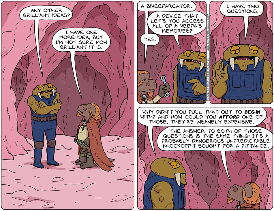 Back inside the Veefa, Feekar, the Bollyck, said to Lasper, "Any other brilliant ideas?" Lasper said, "I have one more idea, but I'm not sure how brilliant it is." Lasper pulled out a wrench-like stick with two glowy bits one at each end and said, "A biveefarcator." Feekar pointed at it and said, "A device that let's you access all of a Veefa's memories?" Lasper saidd, "Yes." Feekar said, "I have two questions. Why didn't you pull that out to begin with? And how could you afford one of those, they're insanely expensive." Lasper said, "The answer to both of those questions is the same thing: it's a probably dangerous unpredictable knockoff I bought for a pittance." Back inside the Veefa, Feekar, the Bollyck, said to Lasper, "Any other brilliant ideas?" Lasper said, "I have one more idea, but I'm not sure how brilliant it is." Lasper pulled out a wrench-like stick with two glowy bits one at each end and said, "A biveefarcator." Feekar pointed at it and said, "A device that let's you access all of a Veefa's memories?" Lasper saidd, "Yes." Feekar said, "I have two questions. Why didn't you pull that out to begin with? And how could you afford one of those, they're insanely expensive." Lasper said, "The answer to both of those questions is the same thing: it's a probably dangerous unpredictable knockoff I bought for a pittance."