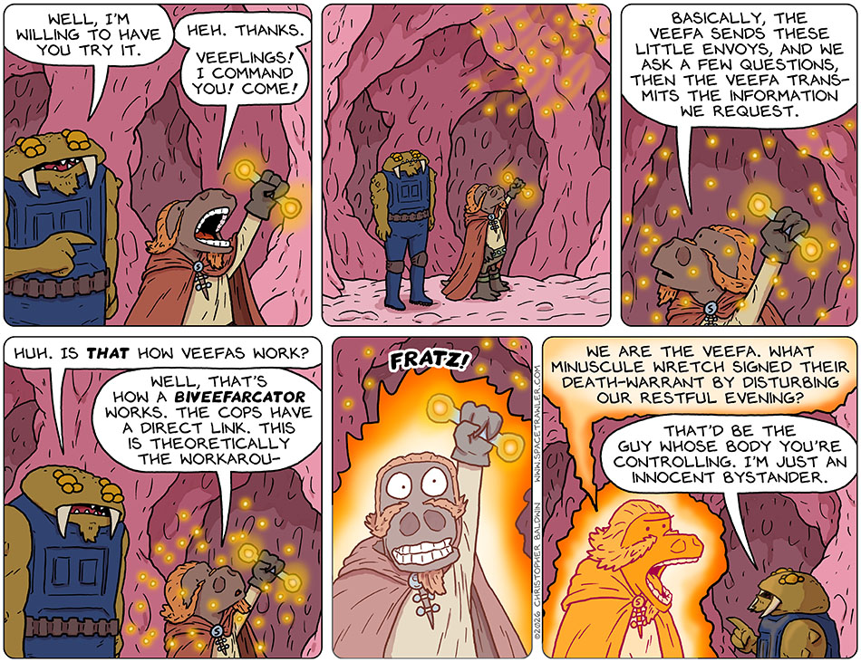 Feekar said to Lasper, "Well, I'm willing to have you try it." Lasper raised the biveefarcator and said, "Heh. Thanks. Veeflings! I command you! Come!" A swarm of glowing floating lights descended around him and floated around his person. Lasper said, "basically, the Veefa sends these little envoys, and we ask a few questions, then the Veefa transmits the information we request." Feekar said, "Huh. Is that how veefas work?" Lasper said, "Well, that's how a biveefarcator works. The cops have a direct link. this is theoretically the workarou-" Lasper was interrupted by a large "fratz" noice as he was shocked by his device. Lasper became an oragne glowing twice-as-tall version of himself and said, "We are the Veefa. What minuscule wretch signed their death-warrant by disturbing our restful evening?" Now shorter than Lasper, Feekar said, "That'd be the guy whose body you're controlling. I'm just an innocent bystander."